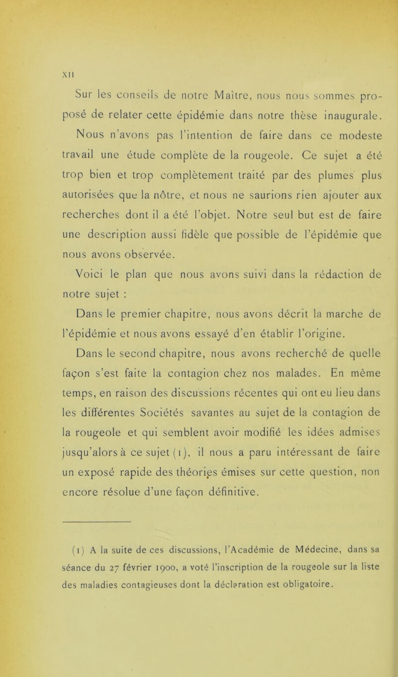 Sur les conseils de notre Maître, nous nous sommes pro- posé de relater cette épidémie dans notre thèse inaugurale. Nous n’avons pas l’intention de faire dans ce modeste travail une étude complète de la rougeole. Ce sujet a été trop bien et trop complètement traité par des plumes plus autorisées que la nôtre, et nous ne saurions rien ajouter aux recherches dont il a été l’objet. Notre seul but est de faire une description aussi fidèle que possible de l’épidémie que nous avons observée. Voici le plan que nous avons suivi dans la rédaction de notre sujet : Dans le premier chapitre, nous avons décrit la marche de l’épidémie et nous avons essayé d’en établir l’origine. Dans le second chapitre, nous avons recherché de quelle façon s’est faite la contagion chez nos malades. En même temps, en raison des discussions récentes qui ont eu lieu dans les différentes Sociétés savantes au sujet de la contagion de la rougeole et qui semblent avoir modifié les idées admises jusqu’alors à ce sujet (t), il nous a paru intéressant de faire un exposé rapide des théories émises sur cette question, non encore résolue d’une façon définitive. (i) A la suite de ces discussions, l'Académie de Médecine, dans sa séance du 27 février 1900, a voté l’inscription de la rougeole sur la liste des maladies contagieuses dont la déclaration est obligatoire.