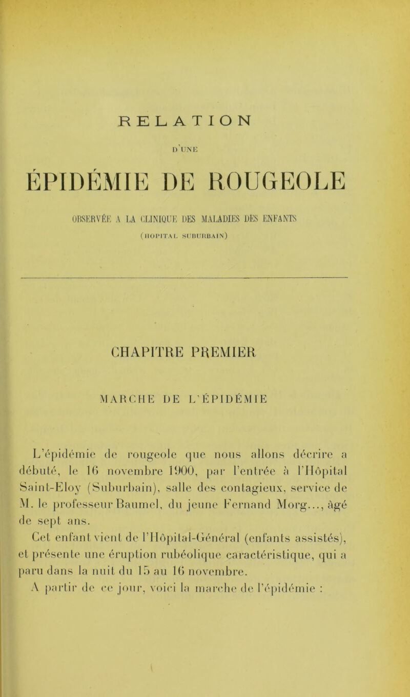 RELATION d'une ÉPIDÉMIE DE ROUGEOLE OBSERVÉE A LA CLINIQUE DES MALADIES DES ENFANTS (HOPITAL SUBURBAIN) CHAPITRE PREMIER MARCHE DE L’ÉPIDÉMIE L’épidémie de rougeole que nous allons décrire a débuté, le 16 novembre 1900, par l’entrée à 1 ’Hôpital Saint-Eloy (Suburbain), salle des contagieux, service de M. le professeur Baumel, du jeune Fernand Morg...,àgé de sept ans. Cet enfant vient de I Hôpital-Général (enfants assistés), et présente une éruption rubéolique caractéristique, qui a paru dans la nuit du 15 au 16 novembre. A partir de ce jour, voici la marche de l’épidémie :