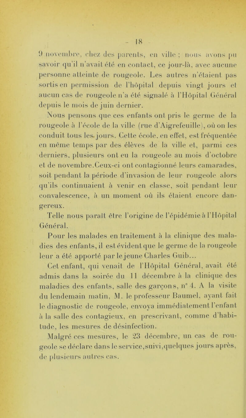 1) novembre, chez des parents, en ville ; nous avons pu savoir qu’il n’avait été en contact, ce jour-là, avec aucune personne atteinte de rougeole. Les autres n’étaient pas sortis en permission de l’hôpital depuis vingt jours et aucun cas de rougeole n’a été signalé à l’Hôpital Général depuis le mois de juin dernier. Nous pensons que ces enfants ont pris le germe de la rougeole à l’école de la ville (rue d’Aigrefeuille), où on les conduit tous les. jours. Celte école, en effet, est fréquentée en même temps par des élèves de la ville et, parmi ces derniers, plusieurs ont eu la rougeole au mois d’octobre et de novembre.Ceux-ci ont contagionné leurs camarades, soit pendant la période d’invasion de leur rougeole alors qu’ils continuaient à venir en classe, soit pendant leur convalescence, à un moment où ils étaient encore dan- gereux. Telle nous paraît être l’origine de l’épidémie à l’Hôpital Général. Pour les malades en traitement à la clinique des mala- dies des enfants, il est évident que le germe de la rougeole leur a été apporté par le jeune Charles Guib... Cet enfant, qui venait de l’Hôpital Général, avait été admis dans la soirée du 11 décembre à la clinique des maladies des enfants, salle des garçons, n° 4. A la visite du lendemain matin, M. le professeur Baumel, ayant tait le diagnostic de rougeole, envoya immédiatement l’enfant à la salle des contagieux, en prescrivant, comme d’habi- tude, les mesures de désinfection. Malgré ces mesures, le 23 décembre, un cas de rou- geole se déclare dans le service,suivi,quelques jours après, de plusieurs antres cas.
