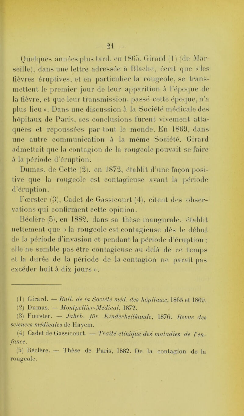 Quelques «muées plus tard, en 1 <S(>.>, Girard (1 ) (de Mar- seille), dans une lettre adressée à Blache, écrit que «les fièvres éruptives, et en particulier la rougeole, se trans- mettent le premier jour de leur apparition à l’époque de la fièvre, et que leur transmission, passé cette époque, n’a plus lieu». Dans une discussion à la Société médicale des hôpitaux de Paris, ces conclusions furent vivement atta- quées et repoussées par tout le monde. En 1869, dans une autre communication à la même Société. Girard admettait que la contagion de la rougeole pouvait se faire à la période d’éruption. Dumas, de Cette (2), en 1872, établit d’une façon posi- tive que la rougeole est contagieuse avant la période d’éruption. Fœrster (3), Cadet de Gassicourt (4), citent des obser- vations qui confirment cette opinion. Béclère (5), en 1882, dans sa thèse inaugurale, établit nettement que « ta rougeole est contagieuse dès le début de la période d’invasion et pendant la période d’éruption ; elle ne semble pas être contagieuse au delà de ce temps et la durée de la période de la contagion ne paraît pas excéder huit à dix jours ». (1) Girard. — Bull, de la Société méd. des hôpitaux, 1865 et 1869. (2) Dumas. — Montpellier-Médical, 1872. (3) Fœrster. — Jahrb. fur Kinderheilkun.de, 1876. Revue des sciences médicales de Iiayem. (4) Cadet de Gassicourt. — Traité clinique des maladies de l'en- fance. (5) Béclère. — I hèse de Paris, 1882. De la contagion de la rougeole.