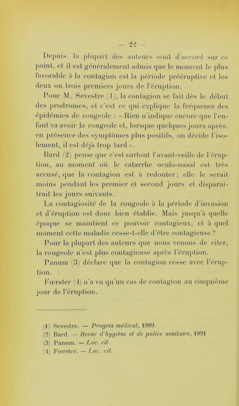 Depuis, la plupart des auteurs sont d’accord sur ce point, el il est généralement admis que le moment le plus favorable à la contagion est la période prééruptive et les deux ou trois premiers jours de l’éruption. Pour M. Sevestre (1), la contagion se l'ait dès le début des prodromes, et c’est ce qui explique la fréquence des épidémies de rougeole : « Rien n’indique encore que l’en- fant va avoir la rougeole et, lorsque quelques jours après, en présence des symptômes plus positifs, on décide l’iso- lement, il est déjà trop tard ». Bard (2) pense que c’est surtout l’avant-veille de l’érup- tion, au moment où le catarrhe oculo-nasal est très accusé, que la contagion est à redouter; elle le serait moins pendant les premier et second jours et disparaî- trait les jours suivants. La contagiosité de la rougeole à la période d’invasion et d’éruption est donc bien établie. Mais jusqu’à quelle époque se maintient ce pouvoir contagieux, et à quel moment cette maladie cesse-t-elle d’être contagieuse? Pour la plupart des auteurs que nous venons de citer, la rougeole n’est plus contagieuse après l’éruption. Panum (3) déclare que la contagion cesse avec l’érup- tion. Fœrster (4) n’a vu qu’un cas de contagion au cinquième jour de l’éruption. (1) Sevestre. — Progrès médical, 1889. (2) Bard. — Revue d'hygiène et de police sanitaire, 1891 (3) Panum. — Loc. cil. (4) Fœrster. — hoc. cit.