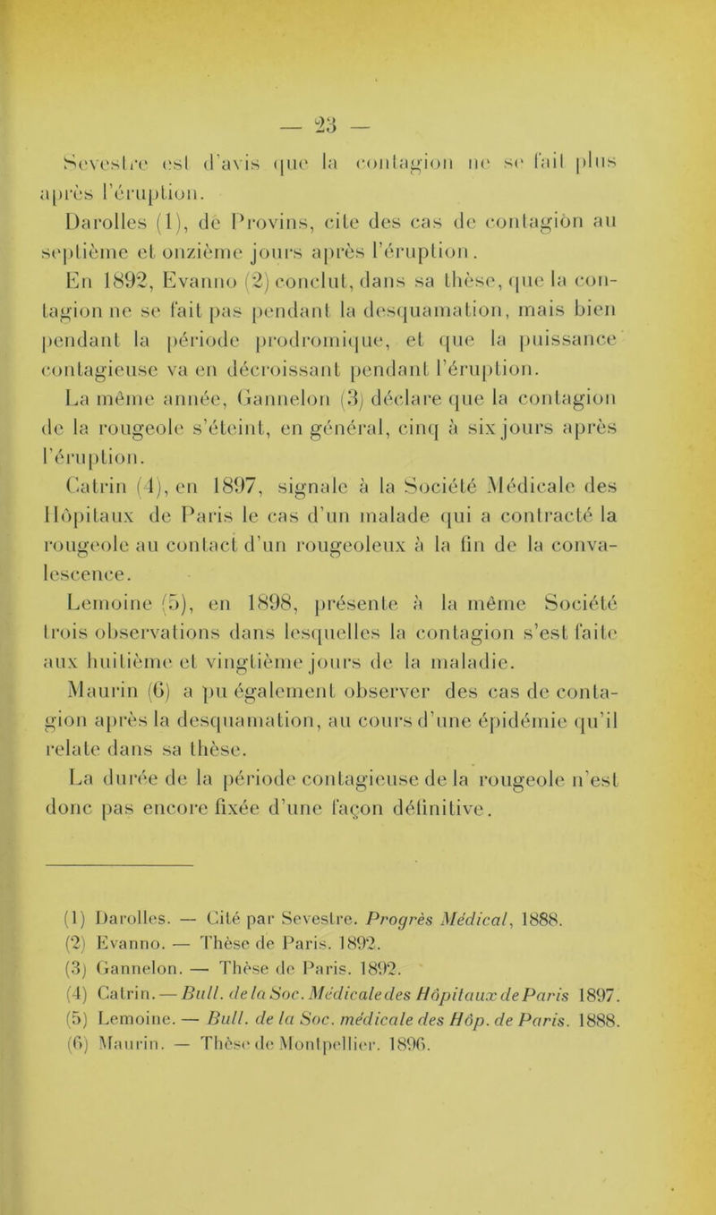 Sevestre est d’avis <jiu* la contagion ne se l’ail pins après l’éruption. Darolles (1), de Provins, cite des cas de contagion an septième et onzième jours après l’éruption. En 1892, Evanno (2) conclut, dans sa thèse, que la con- tagion ne se lait pas pendant la desquamation, mais bien pendant la période prodromique, et que la puissance contagieuse va en décroissant pendant l’éruption. La même année, Gannelon (3) déclare que la contagion de la rougeole s’éteint, en général, cinq à six jours après l’éruption. Gatrin (4), en 1897, signale à la Société Médicale des Hôpitaux de Paris le cas d’un malade qui a contracté la rougeole au contact d’un rougeoleux à la tin de la conva- lescence. Lemoine (5), en 1898, présente à la même Société trois observations dans lesquelles la contagion s’est faite aux huitième et vingtième jours de la maladie. Maurin (G) a pu également observer des cas de conta- gion après la desquamation, au cours d’une épidémie qu’il relate dans sa thèse. La durée de la période contagieuse de la rougeole n’est donc pas encore fixée d’une façon définitive. (1) Darolles. — Cité par Seveslre. Progrès Médical, 1888. (2) Evanno. — Thèse de Paris. 1892. (3) Gannelon. — Thèse de Paris. 1892. (4) Calrin. — Bull, de la Soc. Médicaledes Hôpitaux de Paris 1897. (5) Lemoine. — Bull, de la Soc. médicale des Hôp. de Paris. 1888. (G) Maurin. — Thèse de Montpellier. 1896.
