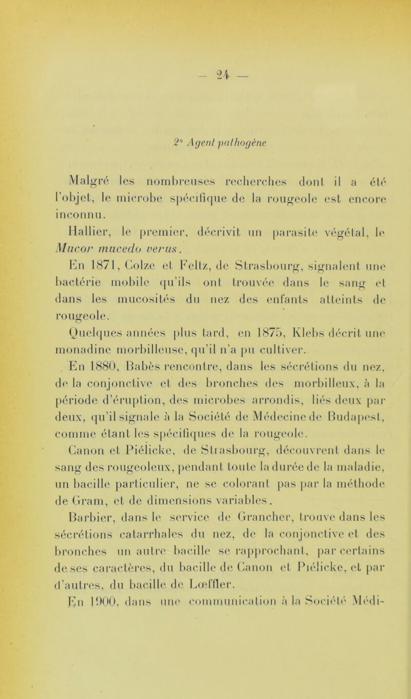 2° Agent pathogène Malgré les nombreuses recherches dont il a été l’objet, le microbe spécifique de la rougeole est encore inconnu. Rallier, le premier, décrivit un parasite végétal, le Mucor mucedo vertus*. En 1871, Colze et Feltz, de Strasbourg, signalent une bactérie mobile qu’ils ont trouvée dans le sang et dans les mucosités du nez des enfants atteints de rougeole. Quelques années plus tard, en 1875, Klebs décrit une monadine morbilleuse, qu’il n’a pu cultiver. En 1880, Babès rencontre, dans les sécrétions du nez, de la conjonctive et des bronches des morbilleux, à la période d’éruption, des microbes arrondis, liés deux par deux, qu’il signale à la Société de Médecine de Budapest, comme étant les spécifiques de la rougeole. Canon et Piélicke, de Strasbourg, découvrent dans le sang des rougeoleux, pendant toute la durée de la maladie, un bacille particulier, ne se colorant pas par la méthode de Gram, et de dimensions variables. Barbier, dans le service de Brancher, trouve dans les sécrétions catarrhales du nez, de la conjonctive et des bronches lin autre bacille se rapprochant, par certains de ses caractères, du bacille de Canon et Piélicke, et par d’autres, du bacille de Lœffler. En 1900, dans uni1 communication à la Société Médi-