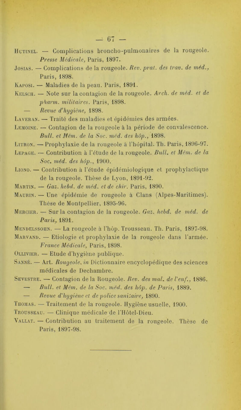 Hutinel. — Complications broncho-pulmonaires de la rougeole. Presse Médicale, Paris, 1897. Josias. — Complications de la rougeole. Rev.prat. des trav. de mèd., Paris, 1898. Kaposi. — Maladies de la peau. Paris, 1891. Kelsch. — Note sur la contagion de la rougeole. Arch. de mèd. et de pharm. militaires. Paris, 1898. — Revue d’hygiène, 1898. Laveran. — Traité des maladies et épidémies des armées. Lf.moine. — Contagion de la rougeole à la période de convalescence. Bull, et Mém. de la Soc. méd. des hôp., 1898. Litron. — Prophylaxie de la rougeole à l’hôpital. Th. Paris, 1896-97. Lepage. — Contribution à l’étude de la rougeole. Bull, et Mém. de la Soc. méd. des hôp., 1900. Liono. — Contribution à l’étude épidémiologique et prophylactique de la rougeole. Thèse de Lyon, 1891-92. Martin. — Gaz. hebd. de méd. et de ch.ir. Paris, 1890. Maurin. — Une épidémie de rougeole à Clans (Alpes-Maritimes). Thèse de Montpellier, 1895-96. Mercier. — Sur la contagion de la rougeole. Gaz. hebd. de méd. de Paris, 1891. Mendelssohn. — La rougeole à l’hôp. Trousseau. Th. Paris, 1897-98. Marvand. — Etiologie et prophylaxie de la rougeole dans l’armée. France Médicale, Paris, 1898. Ollivier. — Etude d’hygiène publique. Sanné. — Art. Rougeole, in Dictionnaire encyclopédique des sciences médicales de Dechambre. Semestre. — Contagion de la Rougeole. Rev. des mal. de l'enf., 1886. — Bull, et Mém. de la Soc. mécl. des hôp. de Paris, 1889. — Revue d'hygiène et de police sanitaire, 1890. Thomas. — Traitement de la rougeole. Hygiène usuelle, 1900. Trousseau. — Clinique médicale de l’Hôtel-Dieu. Vallat. — Contribution au traitement de la rougeole. Thèse de Paris, 1897-98.