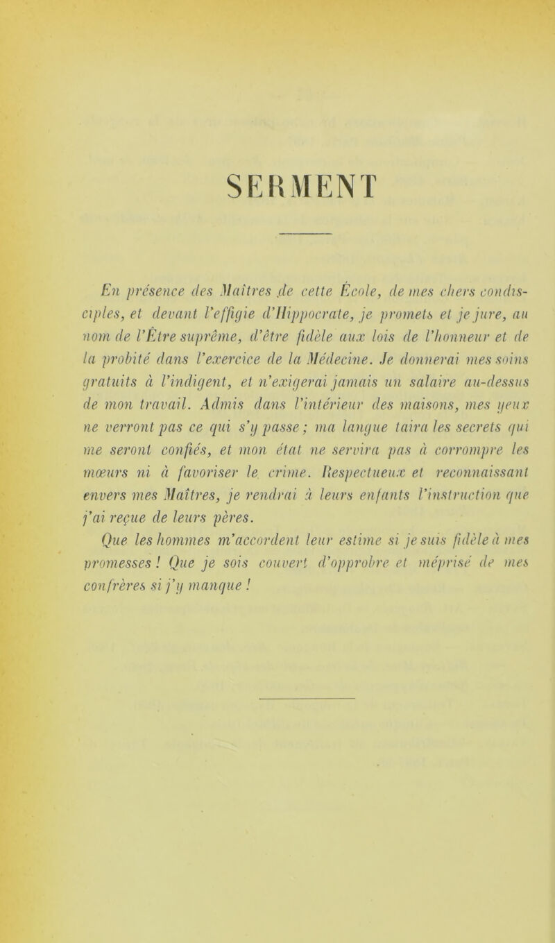 S F, H M E N T En présence des Maîtres ,de cette École, de mes chers condis- ciples, et devant l'effigie d’Hippocrate, je promets et je jure, au nom de VÊtre suprême, d'être fidèle aux lois de l'honneur et de la probité dans l’exercice de la Médecine. Je donnerai mes soins gratuits à l'indigent, et n'exigerai jamais un salaire au-dessus de mon travail. Admis dans l’intérieur des maisons, mes yeux ne verront pas ce qui s’y passe; ma langue taira les secrets qui me seront confiés, et mon état ne servira pas à corrompre les mœurs ni à favoriser le crime. Respectueux et reconnaissant envers mes Maîtres, je rendrai à leurs enfants l’instruction que j’ai reçue de leurs pères. Que les hommes m'accordent leur estime si je suis fidèle à mes promesses! Que je sois couvert d’opprobre et méprisé de mes confrères si j’y manque !