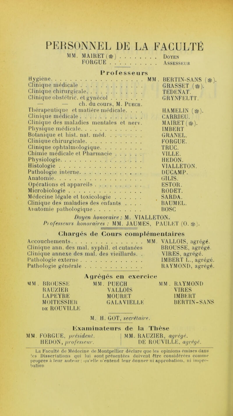 PERSONNEL DE LA FACULTÉ MM. MAIRE! (#) Doyen FORGUE Assesseur Professeu rs Hygiène MM. BERTIN-SANS (#). Clinique médicale GRASSET (#). Clinique chirurgicale TEDENAT. Clinique obstétric. et gynécol GRYNFELTT. ch. du cours, M. Puech. Thérapeutique et matière médicale. . . . HAMELIN ($t). Clinique médicale CARRIEU. Clinique des maladies mentales et nerv. MA1RET (tfc). Physique médicale '. . IMBERT Botanique et hist. nat. méd GRANEL. Clinique chirurgicale FORGUE. Clinique ophtalmologique TRUC. Chimie médicale et Pharmacie VILLE. Physiologie . . HEDON. Histologie VIALLETON. Pathologie interne DUCAMP. Anatomie GILIS. Opérations et appareils ESTOR. Microbiologie RODET. Médecine légale et toxicologie SARDA. Clinique des maladies des enfants .... BAUMEL. Anatomie pathologique BOSC Doyen honoraire: M. VIALLETON. Piofesseurs honoraires : MM. JAUMES, PAULET (0.2fë). Chargés de Cours complémentaires Accouchements MM. VALLOIS, agrégé. Clinique ann. des mal. syphil. et cutanées BROUSSE, agrégé. Clinique annexe des mal. des vieillards. . VIRES, agrégé. Pathologie externe IMBERT L., agrégé. Pathologie générale RAYMOND, agrégé. Agrégés en exercice MM. BROUSSE MM. PUECH MM. RAYMOND RAUZIER VALLOIS VIRES LAPEYRE MOURUT IMBERT M OIT ESSIEU GALAVIELLE BERTIN-SANS de ROUVILLE M. H. GOT, secrétaire. examinateurs de la Thèse MM. FORGUE, président. \ MM. RAUZIER, agrégé. HEDON, professeur. j DE ROUVILLE, agrégé. La Faculté de Médecine de Montpellier déclare que les opinions émises dans les Dis8erlations qui lui sont présentées doivent être considérées comme propres à leur auteur: ipi’elle n’entend leur donner ni approbation, ni impro- bation