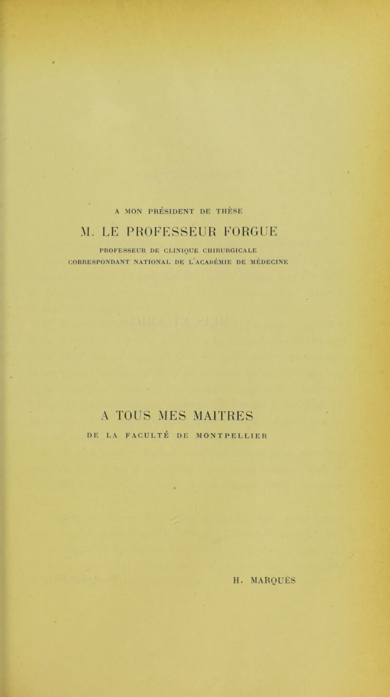 A MON PRÉSIDENT DE THÈSE M. LE PROFESSEUR FORGUE PROFESSEUR DE CLINIQUE CHIRURGICALE CORRESPONDANT NATIONAL DE L ACADÉMIE DE MÉDECINE A TOUS MES MAITRES DE LA FACULTÉ DE MONTPELLIER