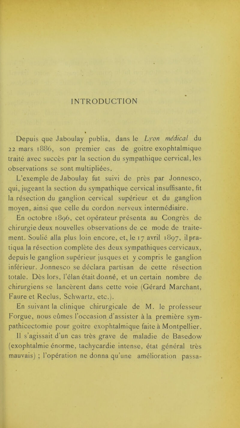 INTRODUCTION Depuis que Jaboulay publia, dans le Lyon médical du 22 mars 1886, son premier cas de goitre exophtalmique traité avec succès par la section du sympathique cervical, les observations se sont multipliées. L’exemple de Jaboulay fut suivi de près par Jonnesco, qui, jugeant la section du sympathique cervical insuffisante, fit la résection du ganglion cervical supérieur et du ganglion moyen, ainsi que celle du cordon nerveux intermédiaire. En octobre 1896, cet opérateur présenta au Congrès de chirurgie deux nouvelles observations de ce mode de traite- ment. Soulié alla plus loin encore, et, le 17 avril 1897, il pra- tiqua la résection complète des deux sympathiques cervicaux, depuis le ganglion supérieur jusques et y compris le ganglion inférieur. Jonnesco se déclara partisan de cette résection totale. Dès lors, l’élan était donné, et un certain nombre de chirurgiens se lancèrent dans cette voie (Gérard Marchant, Faure et Reclus, Schwartz, etc.). En suivant la clinique chirurgicale de M. le professeur Forgue, nous eûmes l’occasion d’assister à la première sym- pathicectomie pour goitre exophtalmique faite à Montpellier. Il s’agissait d'un cas très grave de maladie de Basedow (exophtalmie énorme, tachycardie intense, état général très mauvais) ; l’opération ne donna qu'une amélioration passa-