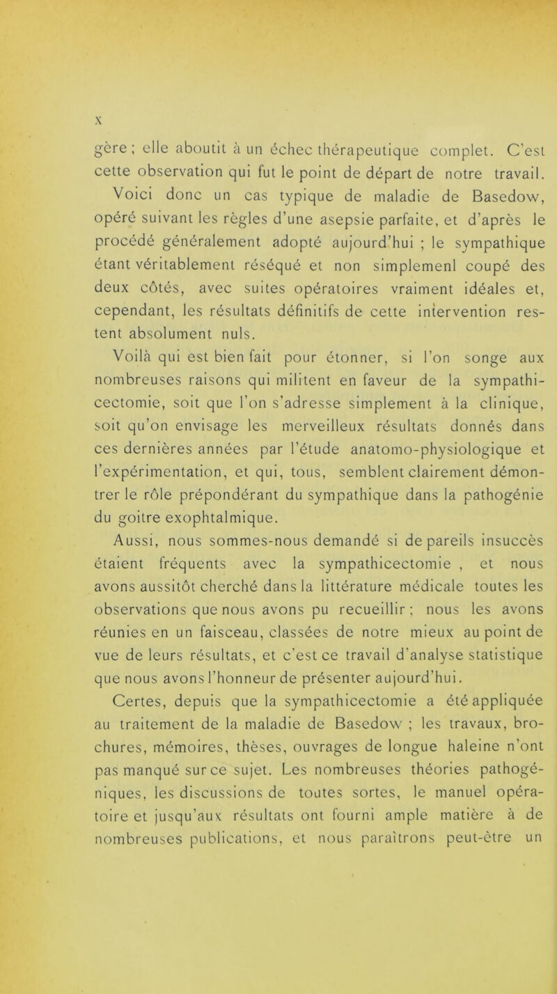 gère ; elle aboutit à un échec thérapeutique complet. C’est cette observation qui fut le point de départ de notre travail. Voici donc un cas typique de maladie de Basedow, opéré suivant les règles d’une asepsie parfaite, et d’après le procédé généralement adopté aujourd’hui ; le sympathique étant véritablement réséqué et non simplement coupé des deux côtés, avec suites opératoires vraiment idéales et, cependant, les résultats définitifs de cette intervention res- tent absolument nuis. Voilà qui est bien fait pour étonner, si l’on songe aux nombreuses raisons qui militent en faveur de la sympathi- cectomie, soit que l’on s’adresse simplement à la clinique, soit qu’on envisage les merveilleux résultats donnés dans ces dernières années par l’étude anatomo-physiologique et l’expérimentation, et qui, tous, semblent clairement démon- trer le rôle prépondérant du sympathique dans la pathogénie du goitre exophtalmique. Aussi, nous sommes-nous demandé si de pareils insuccès étaient fréquents avec la sympathicectomie , et nous avons aussitôt cherché dans la littérature médicale toutes les observations que nous avons pu recueillir ; nous les avons réunies en un faisceau, classées de notre mieux au point de vue de leurs résultats, et c’est ce travail d’analyse statistique que nous avons l’honneur de présenter aujourd’hui. Certes, depuis que la sympathicectomie a été appliquée au traitement de la maladie de Basedow ; les travaux, bro- chures, mémoires, thèses, ouvrages de longue haleine n'ont pas manqué sur ce sujet. Les nombreuses théories pathogé- niques, les discussions de toutes sortes, le manuel opéra- toire et jusqu’aux résultats ont fourni ample matière à de nombreuses publications, et nous paraîtrons peut-être un