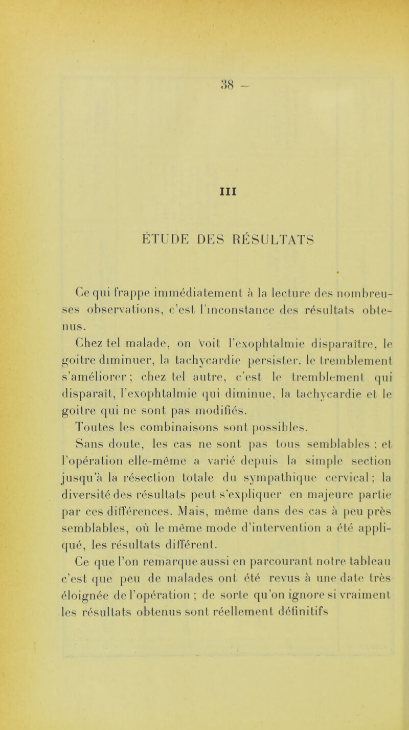 III ÉTUDE DES RÉSULTATS Ce qui frappe immédiatement à la lecture des nombreu- ses observations, c’est linconstance des résultats obte- nus. Chez tel malade, on voit l’exophtalmie disparaître, le goitre diminuer, la tachycardie persister, le tremblement s’améliorer; chez tel autre, c’est le tremblement qui disparaît, l’exophtalmie qui diminue, la tachycardie et le goitre qui ne sont pas modifiés. Toutes les combinaisons sont possibles. Sans doute, les cas ne sont pas tous semblables ; et l’opération elle-même a varié depuis la simple section jusqu’à la résection totale du sympathique cervical; la diversité des résultats peut s’expliquer en majeure partie par ces différences. Mais, même dans des cas à peu près semblables, où le même mode d’intervention a été appli- qué, les résultats différent. Ce que l’on remarque aussi en parcourant notre tableau c’est que peu de malades ont été revus à une date très éloignée de l’opération ; de sorte qu’on ignore si vraiment les résultats obtenus sont réellement définitifs