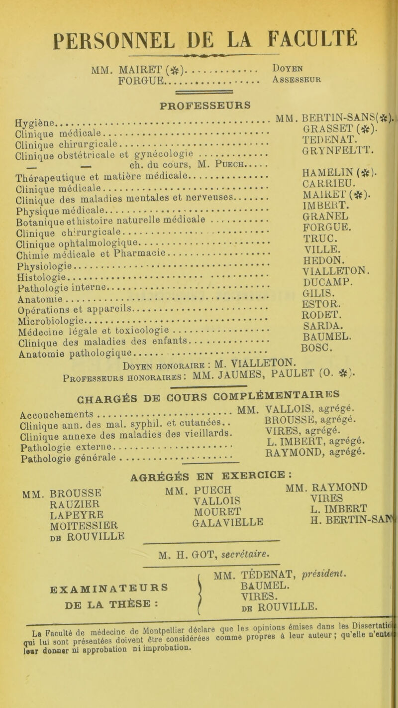 PERSONNEL DE LA FACULTÉ MM. MAIRET (#) Doyen FORGUE Assesseur PROFESSEURS MM. BERTIN-SÀNS(fc). GRASSET (#). TEDENAT. GRYNFELTT. Hygiène Clinique médicale Clinique chirurgicale Clinique obstétricale et gynécologie ch. du cours, M. Puech Thérapeutique et matière médicale Clinique médicale Clinique des maladies mentales et nerveuses Physique médicale Botanique ethistoire naturelle médicale Clinique chirurgicale - Clinique ophtalmologique. Chimie médicale et Pharmacie Physiologie Histologie Pathologie interne Anatomie Opérations et appareils Microbiologie Médecine légale et toxicologie Clinique des maladies des enfants Anatomie pathologique Doyen honoraire : M. VIALLETON. Professeurs honoraires : MM. JAUMES, PAULET (O. # . CHARGÉS DE COURS COMPLÉMENTAIRES . MM. VALLOIS, agrégé. Clinique ann. des mai.' sÿp'hîl. et cutanées . VIRES S»gréfé^' Clinique annexe des maladies des vieillards. Y tmrVtIt °aâré£ré Pathologie externe RAYMOND ' alréfé'. Pathologie générale RAYMOND, agre„e. HAMEL1N (#). CARR1EU. MAIRET (#). IMBERT. G RA N EL FORGUE. TRUC. VILLE. HEDON. VIALLETON. DUCAMP. G1LIS. ESTOR. RODET. SARDA. BAUMEL. BOSC. AGRÉGÉS EN EXERCICE : MM. BROUSSE RAUZÏER LAPEYRE MOITESSIER db ROUVILLE MM. PUECH VALLOIS MOURET GALAVIELLE MM. RAYMOND VIRES L. IMBERT H. BERTIN-SAN M. H. GOT, secrétaire. examinateurs DE LA THÈSE MM. TÉDENAT, président. BAUMEL. VIRES. DE ROUVILLE. e-Æ'tfWS: loar donaar ni approbation ni improbation.