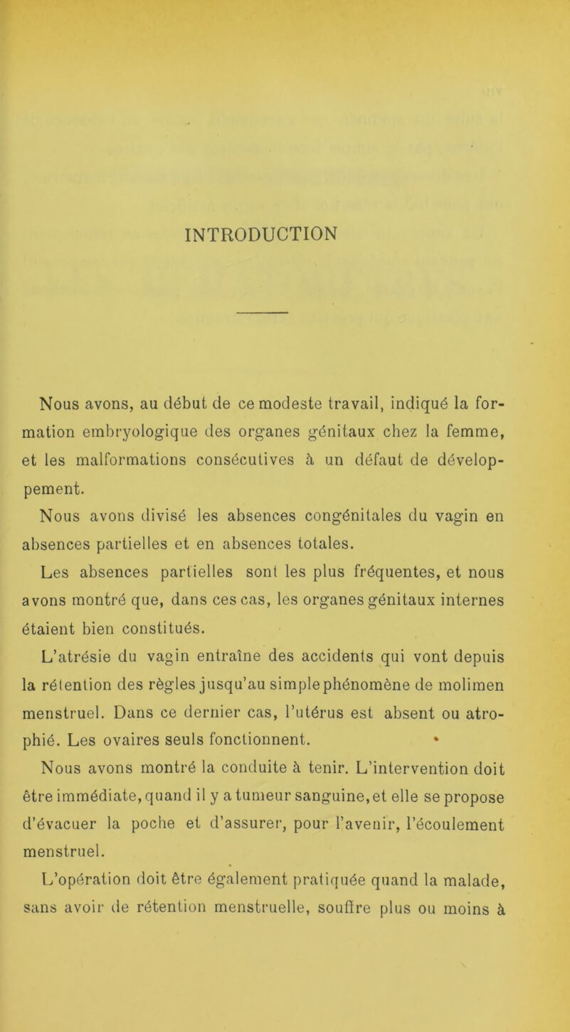INTRODUCTION Nous avons, au début de ce modeste travail, indiqué la for- mation embryologique des organes génitaux chez la femme, et les malformations consécutives à un défaut de dévelop- pement. Nous avons divisé les absences congénitales du vagin en absences partielles et en absences totales. Les absences partielles sont les plus fréquentes, et nous avons montré que, dans ces cas, les organes génitaux internes étaient bien constitués. L’atrésie du vagin entraîne des accidents qui vont depuis la rétention des règles jusqu’au simplephénomène de molimen menstruel. Dans ce dernier cas, l’utérus est absent ou atro- phié. Les ovaires seuls fonctionnent. Nous avons montré la conduite à tenir. L’intervention doit être immédiate, quand il y a tumeur sanguine, et elle se propose d’évacuer la poche et d’assurer, pour l’avenir, l’écoulement menstruel. L’opération doit être également pratiquée quand la malade, sans avoir de rétention menstruelle, soutire plus ou moins à