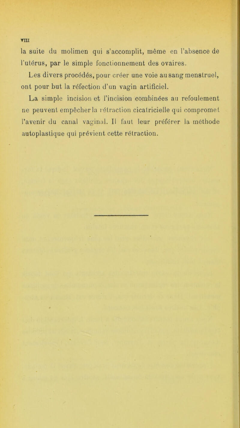 ▼III la suite du molimen qui s’accomplit, même en l’absence de l’utérus, par le simple fonctionnement des ovaires. Les divers procédés, pour créer une voie au sang menstruel, ont pour but la réfection d’un vagin artificiel. La simple incision et l’incision combinées au refoulement ne peuvent empêcher la rétraction cicatricielle qui compromet l’avenir du canal vaginal. Il faut leur préférer la méthode autoplastique qui prévient cette rétraction.