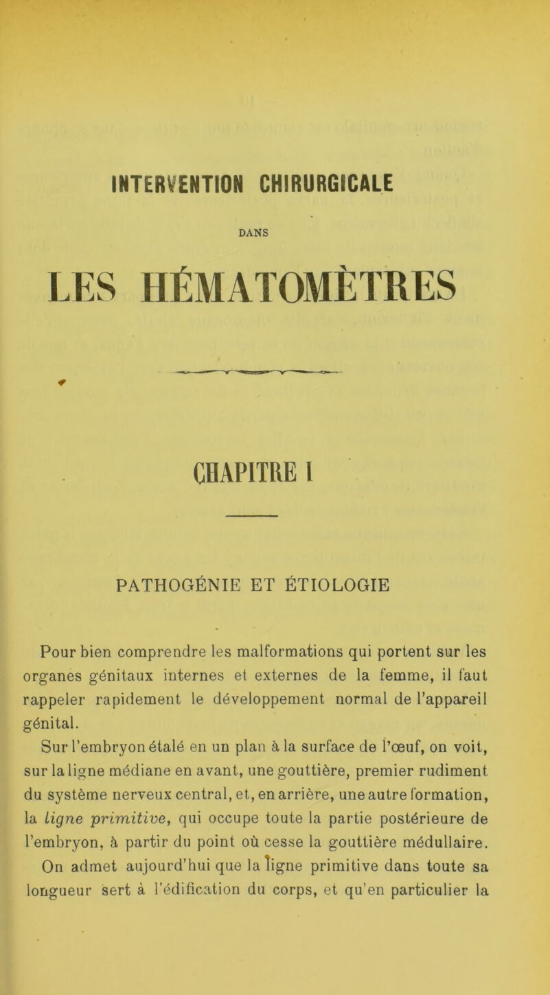 DANS LES HÉMATOMÈTRES CHAPITRE I PATHOGÉNIE ET ÉTIOLOGIE Pour bien comprendre les malformations qui portent sur les organes génitaux internes et externes de la femme, il faut rappeler rapidement le développement normal de l’appareil génital. Sur l’embryon étalé en un plan à la surface de l’œuf, on voit, sur la ligne médiane en avant, une gouttière, premier rudiment du système nerveux central, et, en arrière, une autre formation, la Ligne primitive, qui occupe toute la partie postérieure de l’embryon, à partir du point où cesse la gouttière médullaire. On admet aujourd’hui que la ligne primitive dans toute sa longueur sert à l’édification du corps, et qu’en particulier la