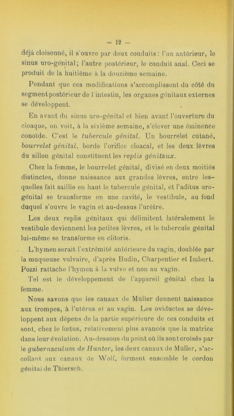 déjà cloisonné, il s'ouvre par deux conduits: l’un antérieur, le sinus uro-génital; l’autre postérieur, le conduit anal. Ceci se produit de la huitième à la douzième semaine. Pendant que ces modifications s’accomplissent du côté du segment postérieur de lintestin, les organes génitaux externes se développent. En avant du sinus uro-génital et bien avant l'ouverture du cloaque, on voit, à la sixième semaine, s’élever une éminence conoïde. C’est le tubercule génital. Un bourrelet cutané, bourrelet génital, borde l’orifice cloacal, et les deux lèvres du sillon génital constituent les replis génitaux. Chez la femme, le bourrelet génital, divisé en deux moitiés distinctes, donne naissance aux grandes lèvres, entre les- quelles fait saillie en haut le tubercule génital, et l’aditus uro- génital se transforme en une cavité, le vestibule, au fond duquel s’ouvre le vagin et au-dessus l’urètre. Les deux replis génitaux qui délimitent, latéralement le vestibule deviennent les petites lèvres, et le tubercule génital lui-même se transforme en clitoris. L’hymen serait l’extrémité antérieure du vagin, doublée par la muqueuse vulvaire, d’après Budin, Charpentier et Imbert. Pozzi rattache l’hymen à la vulve et non au vagin. Tel est le développement de l’appareil génital chez la femme. Nous savons que les canaux de Muller donnent, naissance aux trompes, à l’utérus et au vagin. Les oviductes se déve- loppent aux dépens de la partie supérieure de ces conduits et sont, chez le fœtus, relativement plus avancés que la matrice dans leur évolution. Au-dessous du point où ils sontcroisés par le gubernaculum de Hunter, les deux canaux de Millier, s’ac- collant. aux canaux de Wolf, forment ensemble le cordon génital de Thiersch.