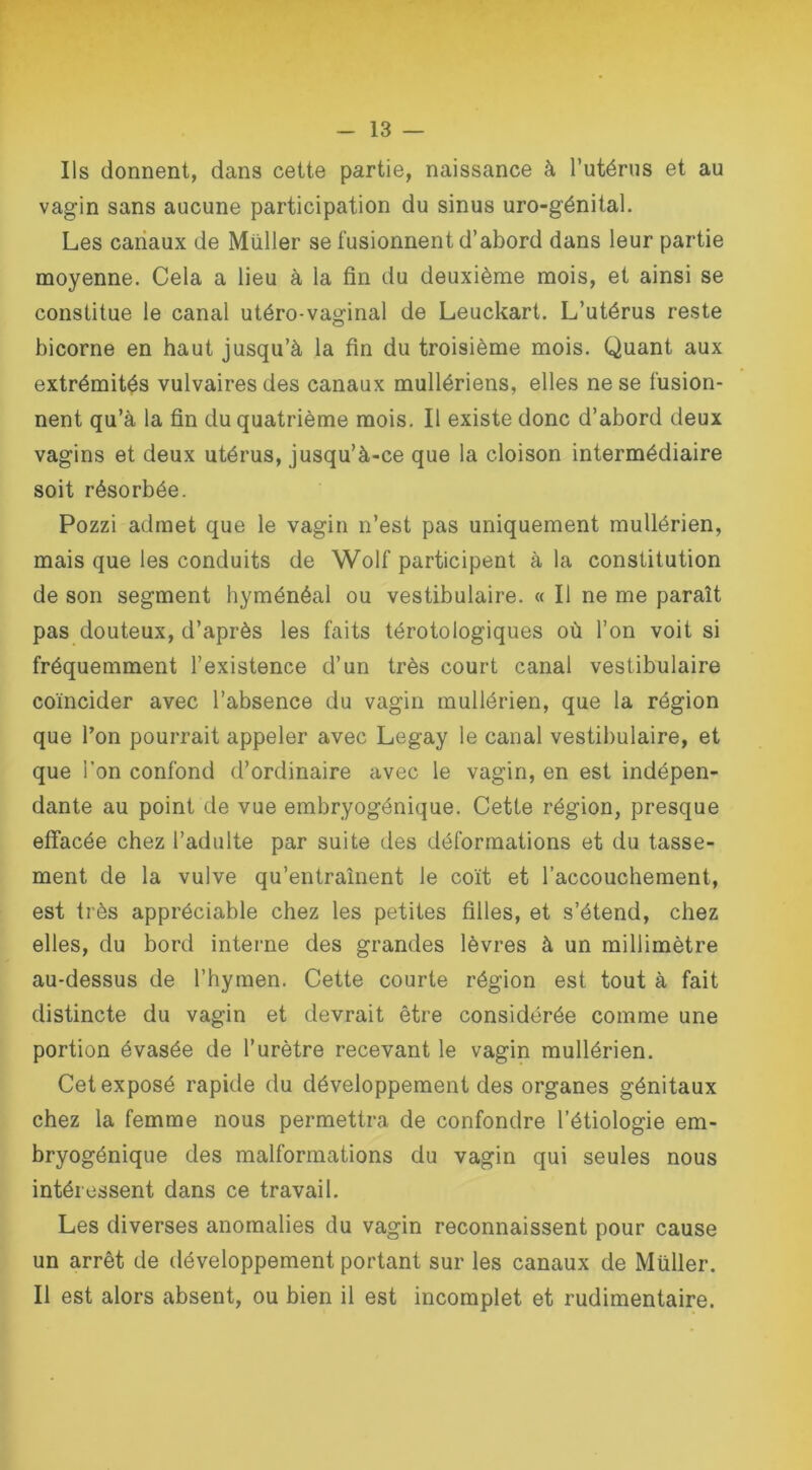 Ils donnent, dans cette partie, naissance à l’utérus et au vagin sans aucune participation du sinus uro-génital. Les canaux de Muller se fusionnent d’abord dans leur partie moyenne. Cela a lieu à la fin du deuxième mois, et ainsi se constitue le canal utéro-vaginal de Leuckart. L’utérus reste bicorne en haut jusqu’à la fin du troisième mois. Quant aux extrémités vulvaires des canaux mullériens, elles ne se fusion- nent qu’à la fin du quatrième mois. Il existe donc d’abord deux vagins et deux utérus, jusqu’à-ce que la cloison intermédiaire soit résorbée. Pozzi admet que le vagin n’est pas uniquement mullérien, mais que les conduits de Wolf participent à la constitution de son segment hyménéal ou vestibulaire. « Il ne me parait pas douteux, d’après les faits térotologiques où l’on voit si fréquemment l’existence d’un très court canal vestibulaire coïncider avec l’absence du vagin mullérien, que la région que l’on pourrait appeler avec Legay le canal vestibulaire, et que l’on confond d’ordinaire avec le vagin, en est indépen- dante au point de vue embryogénique. Cette région, presque effacée chez l’adulte par suite des déformations et du tasse- ment de la vulve qu’entraînent le coït et l’accouchement, est très appréciable chez les petites filles, et s’étend, chez elles, du bord interne des grandes lèvres à un millimètre au-dessus de l’hymen. Cette courte région est tout à fait distincte du vagin et devrait être considérée comme une portion évasée de l’urètre recevant le vagin mullérien. Cet exposé rapide du développement des organes génitaux chez la femme nous permettra de confondre l’étiologie em- bryogénique des malformations du vagin qui seules nous intéressent dans ce travail. Les diverses anomalies du vagin reconnaissent pour cause un arrêt de développement portant sur les canaux de Müller. Il est alors absent, ou bien il est incomplet et rudimentaire.