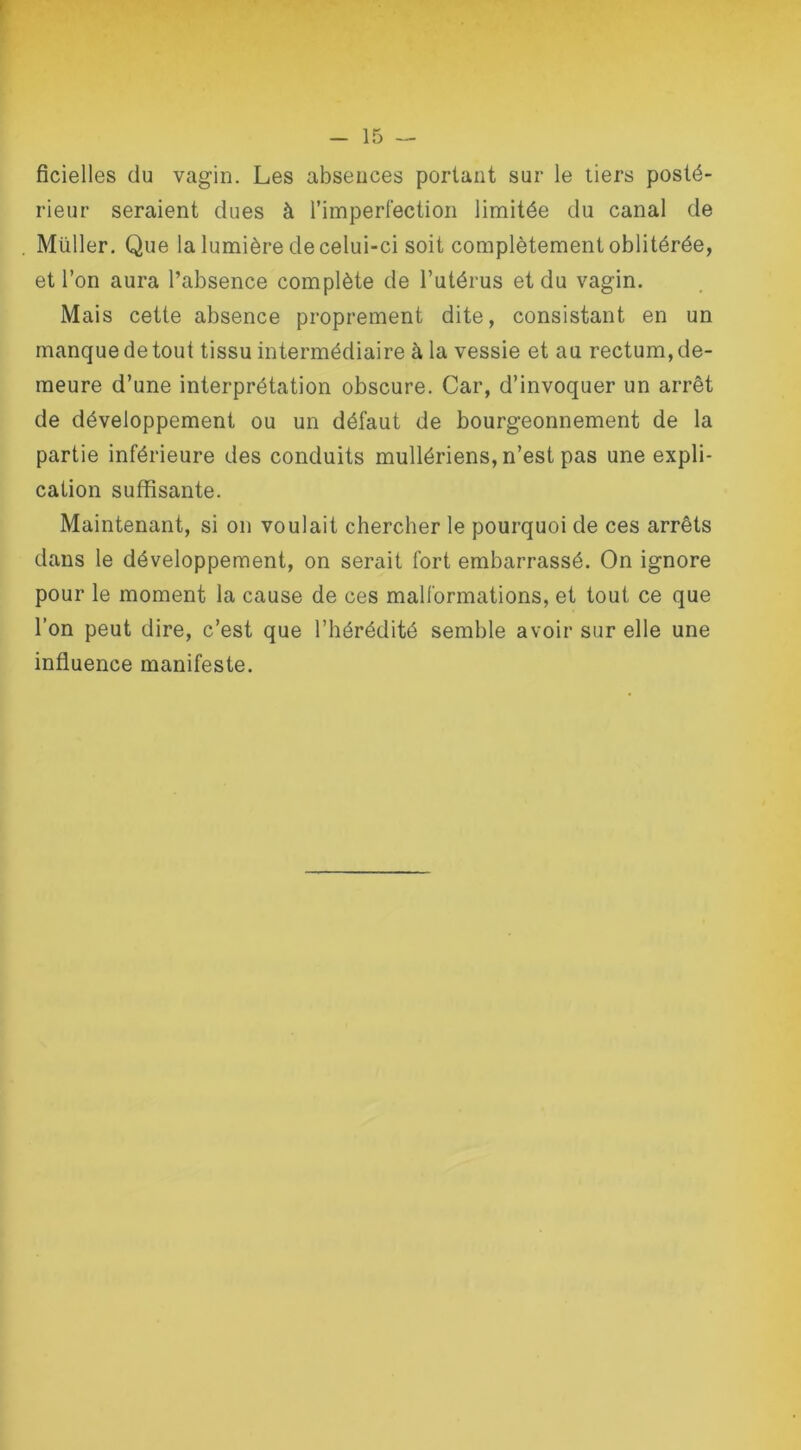 ficielles du vagin. Les absences portant sur le tiers posté- rieur seraient dues à l’imperfection limitée du canal de Millier. Que la lumière de celui-ci soit complètement oblitérée, et l’on aura l’absence complète de l’utérus et du vagin. Mais cette absence proprement dite, consistant en un manque de tout tissu intermédiaire à la vessie et au rectum, de- meure d’une interprétation obscure. Car, d’invoquer un arrêt de développement ou un défaut de bourgeonnement de la partie inférieure des conduits mullériens, n’est pas une expli- cation suffisante. Maintenant, si on voulait chercher le pourquoi de ces arrêts dans le développement, on serait fort embarrassé. On ignore pour le moment la cause de ces malformations, et tout ce que l’on peut dire, c’est que l’hérédité semble avoir sur elle une influence manifeste.