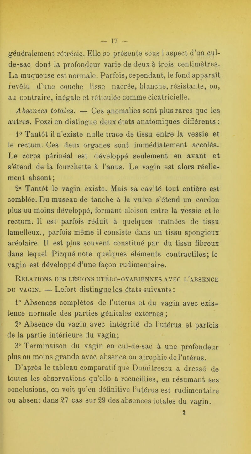 généralement rétrécie. Elle se présente sous l’aspect d’un cul- de-sac dont la profondeur varie de deux à trois centimètres. La muqueuse est normale. Parfois, cependant, le fond apparaît revêtu d’une couche lisse nacrée, blanche, résistante, ou, au contraire, inégale et réticulée comme cicatricielle. Absences totales. — Ces anomalies sont plus rares que les autres. Pozzi en distingue deux états anatomiques différents : 1° Tantôt il n’existe nulle trace de tissu entre la vessie et le rectum. Ces deux organes sont immédiatement accolés. Le corps périnéal est développé seulement en avant et s’étend de la fourchette à l'anus. Le vagin est alors réelle- ment absent; 2° Tantôt le vagin existe. Mais sa cavité tout entière est comblée. Du museau de tanche à la vulve s’étend un cordon plus ou moins développé, formant cloison entre la vessie et le rectum. Il est parfois réduit à quelques traînées de tissu lamelleux., parfois même il consiste dans un tissu spongieux aréolaire. Il est plus souvent constitué par du tissu fibreux dans lequel Picqué note quelques éléments contractiles; le vagin est développé d’une façon rudimentaire. Relations des lésions utéro-ovariennes avec l’absence du vagin. — Lefort distingue les états suivants: 1° Absences complètes de l’utérus et du vagin avec exis- tence normale des parties génitales externes ; 2° Absence du vagin avec intégrité de l’utérus et parfois de la partie intérieure du vagin; 3° Terminaison du vagin en cul-de-sac à une profondeur plus ou moins grande avec absence ou atrophie de l’utérus. D’après le tableau comparatif que Dumitrescu a dressé de toutes les observations qu’elle a recueillies, en résumant ses conclusions, on voit qu’en définitive l’utérus est rudimentaire ou absent dans 27 cas sur 29 des absences totales du vagin. î