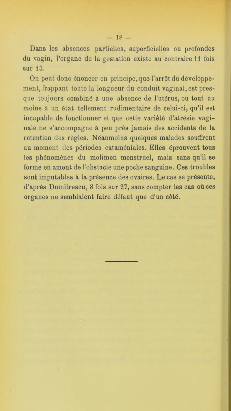 Dans les absences partielles, superficielles ou profondes du vagin, l’organe de la gestation existe au contraire 11 fois sur 13. On peut donc énoncer en principe,qued’arrêt du développe- ment, frappant toute la longueur du conduit vaginal, est pres- que toujours combiné à une absence de l’utérus, ou tout au moins à un état tellement rudimentaire de celui-ci, qu’il est incapable de fonctionner et que cette variété d’atrésie vagi- nale ne s’accompagne à peu près jamais des accidents de la rétention des règles. Néanmoins quelques malades souffrent au moment des périodes cataméniales. Elles éprouvent tous les phénomènes du molimen menstruel, mais sans qu’il se forme en amont de l’obstacle une poche sanguine. Ces troubles sont imputables à la présence des ovaires. Le cas se présente, d’après Dumitrescu, 8 fois sur 27, sans compter les cas où ces organes ne semblaient faire défaut que d’un côté.