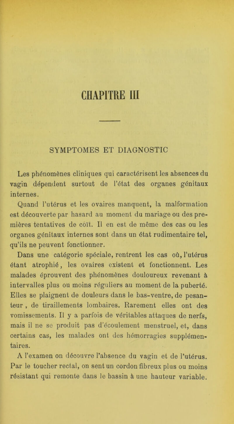 SYMPTOMES ET DIAGNOSTIC Les phénomènes cliniques qui caractérisent les absences du vagin dépendent surtout de l’état des organes génitaux internes. Quand l’utérus et les ovaires manquent, la malformation est découverte par hasard au moment du mariage ou des pre- mières tentatives de coït. Il en est de même des cas ou les organes génitaux internes sont dans un état rudimentaire tel, qu’ils ne peuvent fonctionner. Dans une catégorie spéciale, rentrent les cas où, l’utérus étant atrophié, les ovaires existent et fonctionnent. Les malades éprouvent des phénomènes douloureux revenant à intervalles plus ou moins réguliers au moment de la puberté. Elles se plaignent de douleurs dans le bas-ventre, de pesan- teur , de tiraillements lombaires. Rarement elles ont des vomissements. Il y a parfois de véritables attaques de nerfs, mais il ne se produit pas d’écoulement menstruel, et, dans certains cas, les malades ont des hémorragies supplémen- taires. A l’examen on découvre l’absence du vagin et de l’utérus. Par le toucher rectal, on sent un cordon fibreux plus ou moins résistant qui remonte dans le bassin à une hauteur variable.