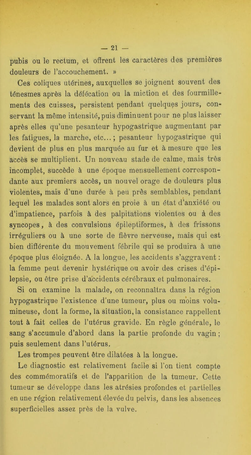 pubis ou le rectum, et offrent les caractères des premières douleurs de l’accouchement. » Ces coliques utérines, auxquelles se joignent souvent des ténesmes après la défécation ou la miction et des fourmille- ments des cuisses, persistent pendant quelques jours, con- servant la même intensité, puis diminuent pour ne plus laisser après elles qu’une pesanteur hypogastrique augmentant par les fatigues, la marche, etc... ; pesanteur hypogastrique qui devient de plus en plus marquée au fur et à mesure que les accès se multiplient. Un nouveau stade de calme, mais très incomplet, succède à une époque mensuellement correspon- dante aux premiers accès, un nouvel orage de douleurs plus violentes, mais d’une durée à peu près semblables, pendant lequel les malades sont alors en proie à un état d’anxiété ou d’impatience, parfois à des palpitations violentes ou à des syncopes, à des convulsions épileptiformes, à des frissons irréguliers ou à une sorte de fièvre nerveuse, mais qui est bien différente du mouvement fébrile qui se produira à une époque plus éloignée. A la longue, les accidents s’aggravent : la femme peut devenir hystérique ou avoir des crises d’épi- lepsie, ou être prise d’accidents cérébraux et pulmonaires. Si on examine la malade, on reconnaîtra dans la région hypogastrique l’existence d’une tumeur, plus ou moins volu- mineuse, dont la forme, la situation, la consistance rappellent tout à fait celles de l’utérus gravide. En règle générale, le sang s’accumule d’abord dans la partie profonde du vagin ; puis seulement dans l’utérus. Les trompes peuvent être dilatées à la longue. Le diagnostic est relativement facile si l’on tient compte des commémoratifs et de l’apparition de la tumeur. Cette tumeur se développe dans les atrésies profondes et partielles en une région relativement élevée du pelvis, dans les absences superficielles assez près de la vulve.