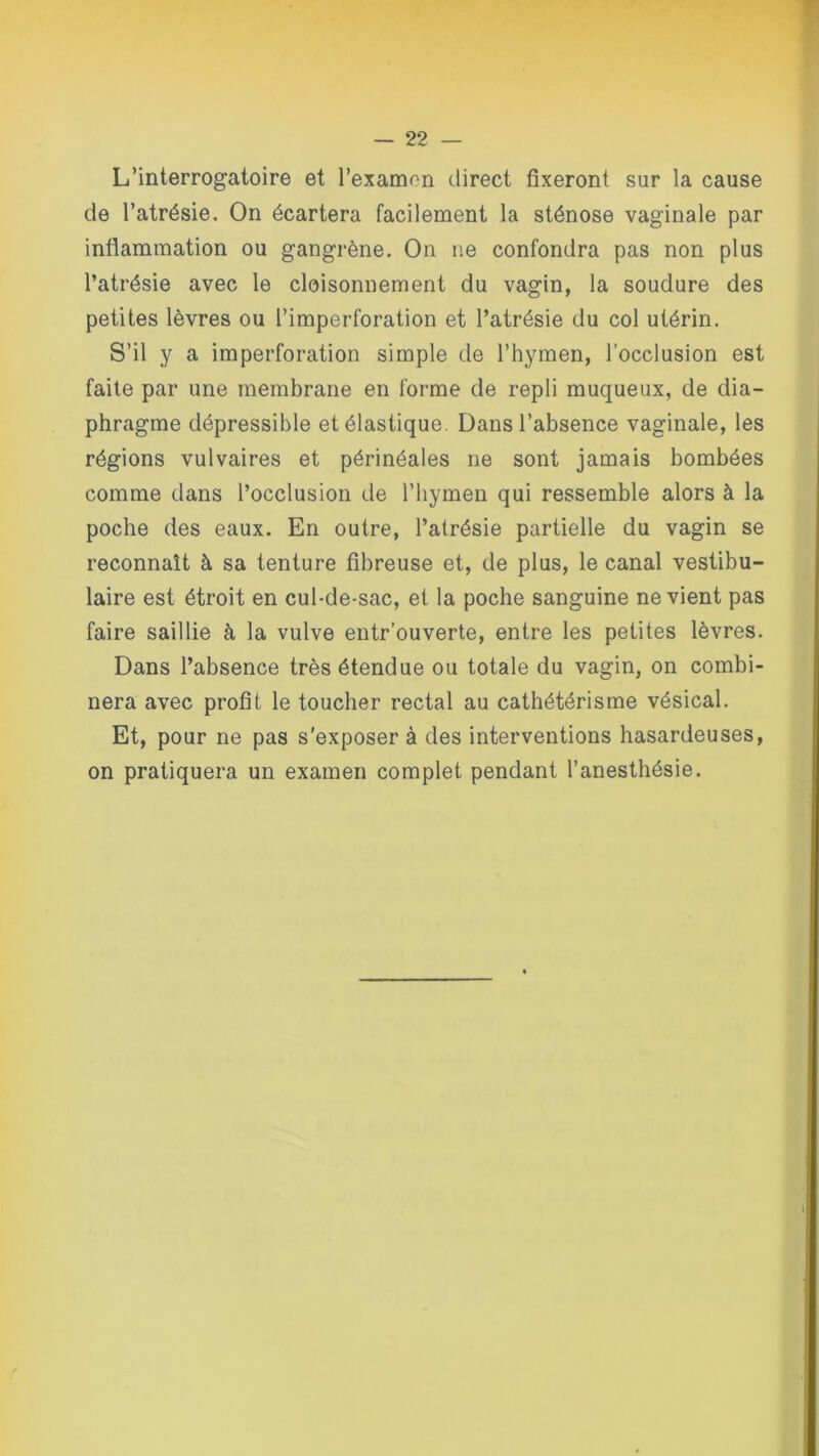 L’interrogatoire et l'examen direct fixeront sur la cause de l’atrésie. On écartera facilement la sténose vaginale par inflammation ou gangrène. On ne confondra pas non plus l’atrésie avec le cloisonnement du vagin, la soudure des petites lèvres ou l’imperforation et l’atrésie du col utérin. S’il y a imperforation simple de l’hymen, l’occlusion est faite par une membrane en forme de repli muqueux, de dia- phragme dépressible et élastique. Dans l’absence vaginale, les régions vulvaires et périnéales ne sont jamais bombées comme dans l’occlusion de l’hymen qui ressemble alors à la poche des eaux. En outre, l’atrésie partielle du vagin se reconnaît à sa tenture fibreuse et, de plus, le canal vestibu- laire est étroit en cul-de-sac, et la poche sanguine ne vient pas faire saillie à la vulve entr’ouverte, entre les petites lèvres. Dans l’absence très étendue ou totale du vagin, on combi- nera avec profit le toucher rectal au cathétérisme vésical. Et, pour ne pas s'exposer à des interventions hasardeuses, on pratiquera un examen complet pendant l’anesthésie.