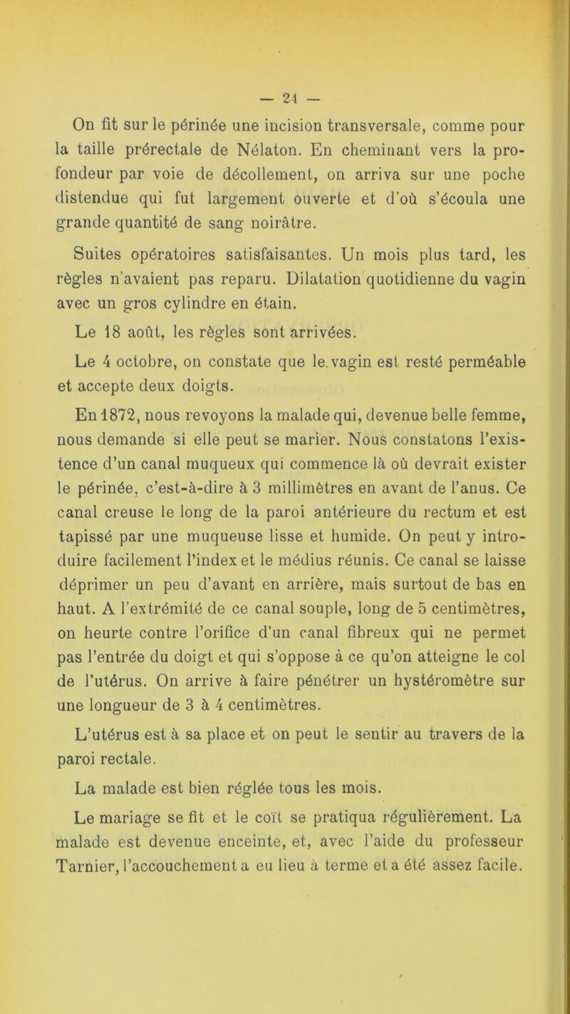 On fit sur le périnée une incision transversale, comme pour la taille prérectale de Nélaton. En cheminant vers la pro- fondeur par voie de décollement, on arriva sur une poche distendue qui fut largement ouverte et d’où s’écoula une grande quantité de sang noirâtre. Suites opératoires satisfaisantes. Un mois plus tard, les règles n’avaient pas reparu. Dilatation quotidienne du vagin avec un gros cylindre en étain. Le 18 août, les règles sont arrivées. Le 4 octobre, on constate que le vagin est resté perméable et accepte deux doigts. En 1872, nous revoyons la malade qui, devenue belle femme, nous demande si elle peut se marier. Nous constatons l’exis- tence d’un canal muqueux qui commence là où devrait exister le périnée, c’est-à-dire à 3 millimètres en avant de l’anus. Ce canal creuse le long de la paroi antérieure du rectum et est tapissé par une muqueuse lisse et humide. On peut y intro- duire facilement l’index et le médius réunis. Ce canal se laisse déprimer un peu d’avant en arrière, mais surtout de bas en haut. A l’extrémité de ce canal souple, long de 5 centimètres, on heurte contre l’orifice d’un canal fibreux qui ne permet pas l’entrée du doigt et qui s’oppose à ce qu’on atteigne le col de l’utérus. On arrive à faire pénétrer un hystéromètre sur une longueur de 3 à 4 centimètres. L’utérus est à sa place et on peut le sentir au travers de la paroi rectale. La malade est bien réglée tous les mois. Le mariage se fit et le coït se pratiqua régulièrement. La malade est devenue enceinte, et, avec l’aide du professeur Tarnier, l’accouchement a eu lieu à terme et a été assez facile.