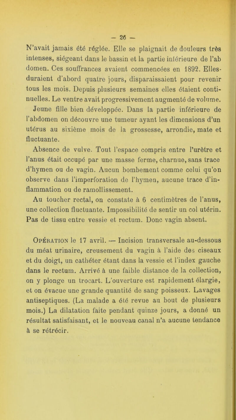 N’avait jamais été réglée. Elle se plaignait de douleurs très intenses, siégeant dans le bassin et la partie inférieure de l’ab domen. Ces souffrances avaient commencées en 1892. Elles- duraient d’abord quatre jours, disparaissaient pour revenir tous les mois. Depuis plusieurs semaines elles étaient conti- nuelles. Le ventre avait progressivement augmenté de volume. Jeune fille bien développée. Dans la partie inférieure de l’abdomen on découvre une tumeur ayant les dimensions d’un utérus au sixième mois de la grossesse, arrondie, mate et fluctuante. Absence de vulve. Tout l’espace compris entre l’urètre et l’anus était occupé par une masse ferme, charnue, sans trace d’hymen ou de vagin. Aucun bombement comme celui qu’on observe dans l’imperforation de l'hymen, aucune trace d’in- flammation ou de ramollissement. Au toucher rectal, on constate à 6 centimètres de l’anus, une collection fluctuante. Impossibilité de sentir un col utérin. Pas de tissu entre vessie et rectum. Donc vagin absent. Opération le 17 avril. — Incision transversale au-dessous du méat urinaire, creusement du vagin à l’aide des ciseaux et du doigt, un cathéter étant dans la vessie et l’index gauche dans le rectum. Arrivé à une faible distance de la collection, on y plonge un trocart. L’ouverture est rapidement élargie, et on évacue une grande quantité de sang poisseux. Lavages antiseptiques. (La malade a été revue au bout de plusieurs mois.) La dilatation faite pendant quinze jours, a donné un résultat satisfaisant, et le nouveau canal n’a aucune tendance à se rétrécir.