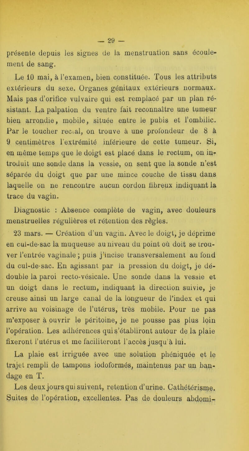 présente depuis les signes de la menstruation sans écoule- ment de sang. Le 10 mai, à l’examen, bien constituée. Tous les attributs extérieurs du sexe. Organes génitaux extérieurs normaux. Mais pas d’orifice vulvaire qui est remplacé par un plan ré- sistant. La palpation du ventre l'ait reconnaître une tumeur bien arrondie, mobile, située entre le pubis et l’ombilic. Par le toucher recial, on trouve à une profondeur de 8 à 9 centimètres l’extrémité inférieure de cette tumeur. Si, en même temps que le doigt est placé dans le rectum, on in- troduit une sonde dans la vessie, on sent que la sonde n’est séparée du doigt que par une mince couche de tissu dans laquelle on ne rencontre aucun cordon fibreux indiquant la trace du vagin. Diagnostic : Absence complète de vagin, avec douleurs menstruelles régulières et rétention des règles. 23 mars. — Création d’un vagin. Avec le doigt, je déprime en cul-de-sac la muqueuse au niveau du point où doit se trou- ver l’entrée vaginale ; puis j’incise transversalement au fond du cul-de-sac. En agissant par la pression du doigt, je dé- double la paroi recto-vésicale. Une sonde dans la vessie et un doigt dans le rectum, indiquant la direction suivie, je creuse ainsi un large canal de la longueur de l’index et qui arrive au voisinage de l’utérus, très mobiie. Pour ne pas m’exposer à ouvrir le péritoine, je ne pousse pas plus loin l’opération. Les adhérences qui s’établiront autour de la plaie fixeront l’utérus et me faciliteront l’accès jusqu’à lui. La plaie est irriguée avec une solution phéniquée et le trajet rempli de tampons iodoformés, maintenus par un ban- dage en T. Les deux joursqui suivent, rétention d’urine. Cathétérisme. Suites de l’opération, excellentes. Pas de douleurs abdomi-