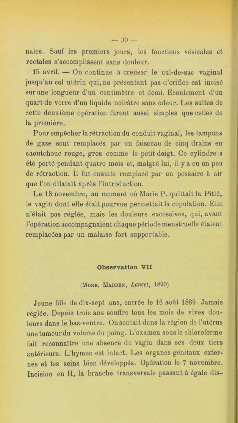 nales. Sauf les premiers jours, les fonctions vésicales et rectales s’accomplissent sans douleur. 15 avril. — On continue à creuser le cul-de-sac vaginal jusqu’au col utérin qui, ne présentant pas d’orifice est incisé sur une longueur d’un centimètre et demi. Ecoulement d’un quart de verre d’un liquide noirâtre sans odeur. Les suites de cette deuxième opération furent aussi simples que celles de la première. Pour empêcher la rétraction du conduit vaginal, les tampons de gaze sont remplacés par un faisceau de cinq drains en caoutchouc rouge, gros comme le petit doigt. Ce cylindre a été porté pendant quatre mois et, malgré lui, il y a eu un peu de rétraction. Il fut ensuite remplacé par un pessaire à air que l’on dilatait après l’introduction. Le 13 novembre, au moment où Marie P. quittait la Pitié, le vagin dont elle était pourvue permettait la copulation. Elle n’était pas réglée, mais les douleurs excessives, qui, avant l’opération accompagnaient chaque période menstruelle étaient remplacées par un malaise fort supportable. Observation VII (More, Madden, Lancet, 1890) Jeune fille de dix-sept ans, entrée le 16 août 1889. Jamais réglée. Depuis trois ans souffre tous les mois de vives dou- leurs dans le bas-ventre. On sentait dans la région de l’utérus unetumeurdu volume du poing. L’examen sous le chloroforme fait reconnaître une absence du vagin dans ses deux tiers antérieurs. L’hymen est intact. Les organes génitaux exter- nes et les seins bien développés. Opération le 7 novembre. Incision en H, la branche transversale passant à égale dis-