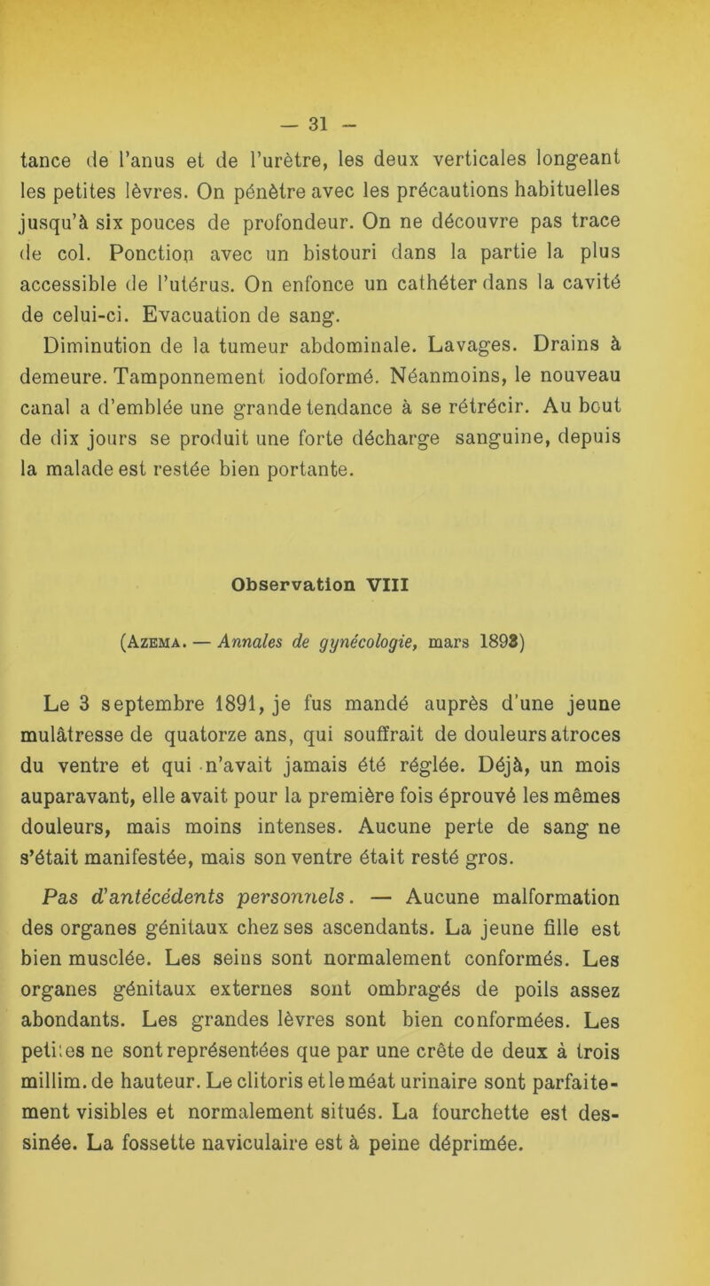 tance de l’anus et de l’urètre, les deux verticales longeant les petites lèvres. On pénètre avec les précautions habituelles jusqu’à six pouces de profondeur. On ne découvre pas trace de col. Ponction avec un bistouri dans la partie la plus accessible de l’utérus. On enfonce un cathéter dans la cavité de celui-ci. Evacuation de sang. Diminution de la tumeur abdominale. Lavages. Drains à demeure. Tamponnement iodoformé. Néanmoins, le nouveau canal a d’emblée une grande tendance à se rétrécir. Au bout de dix jours se produit une forte décharge sanguine, depuis la malade est restée bien portante. Observation VIII (Azema. — Annales de gynécologie, mars 1893) Le 3 septembre 1891, je fus mandé auprès d’une jeune mulâtresse de quatorze ans, qui souffrait de douleurs atroces du ventre et qui n’avait jamais été réglée. Déjà, un mois auparavant, elle avait pour la première fois éprouvé les mêmes douleurs, mais moins intenses. Aucune perte de sang ne s’était manifestée, mais son ventre était resté gros. Pas (Tantécédents personnels. — Aucune malformation des organes génitaux chez ses ascendants. La jeune fille est bien musclée. Les seins sont normalement conformés. Les organes génitaux externes sont ombragés de poils assez abondants. Les grandes lèvres sont bien conformées. Les petites ne sont représentées que par une crête de deux à trois millim.de hauteur. Le clitoris et le méat urinaire sont parfaite- ment visibles et normalement situés. La fourchette est des- sinée. La fossette naviculaire est à peine déprimée.