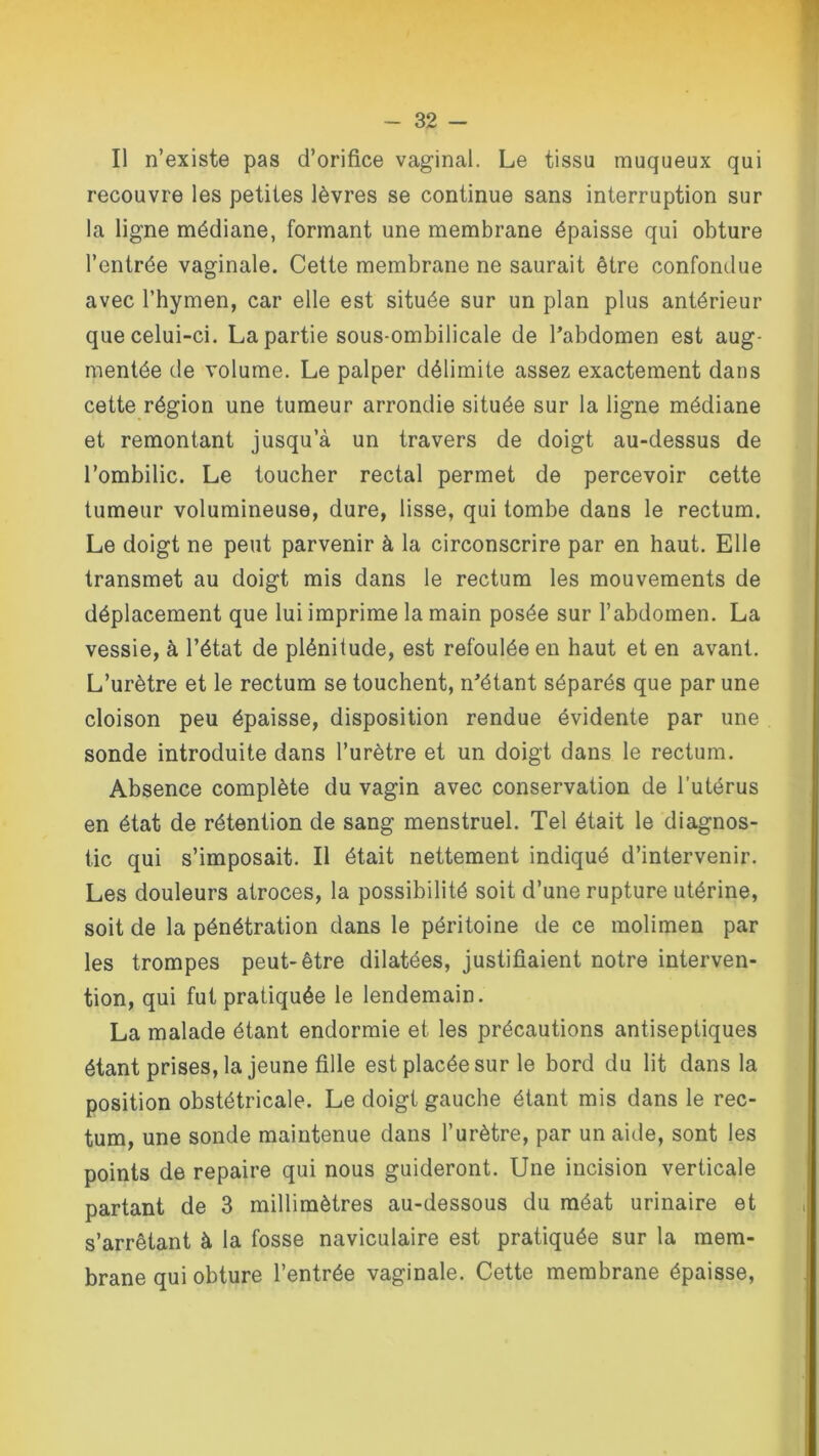Il n’existe pas d’orifice vaginal. Le tissa muqueux qui recouvre les petites lèvres se continue sans interruption sur la ligne médiane, formant une membrane épaisse qui obture l’entrée vaginale. Cette membrane ne saurait être confondue avec l’hymen, car elle est située sur un plan plus antérieur que celui-ci. La partie sous-ombilicale de l'abdomen est aug- mentée de volume. Le palper délimite assez exactement dans cette région une tumeur arrondie située sur la ligne médiane et remontant jusqu’à un travers de doigt au-dessus de l’ombilic. Le toucher rectal permet de percevoir cette tumeur volumineuse, dure, lisse, qui tombe dans le rectum. Le doigt ne peut parvenir à la circonscrire par en haut. Elle transmet au doigt mis dans le rectum les mouvements de déplacement que lui imprime la main posée sur l’abdomen. La vessie, à l’état de plénitude, est refoulée en haut et en avant. L’urètre et le rectum se touchent, n'étant séparés que par une cloison peu épaisse, disposition rendue évidente par une sonde introduite dans l’urètre et un doigt dans le rectum. Absence complète du vagin avec conservation de l’utérus en état de rétention de sang menstruel. Tel était le diagnos- tic qui s’imposait. Il était nettement indiqué d’intervenir. Les douleurs atroces, la possibilité soit d’une rupture utérine, soit de la pénétration dans le péritoine de ce molimen par les trompes peut-être dilatées, justifiaient notre interven- tion, qui fut pratiquée le lendemain. La malade étant endormie et les précautions antiseptiques étant prises, la jeune fille est placée sur le bord du lit dans la position obstétricale. Le doigt gauche étant mis dans le rec- tum, une sonde maintenue dans l’urètre, par un aide, sont les points de repaire qui nous guideront. Une incision verticale partant de 3 millimètres au-dessous du méat urinaire et s’arrêtant à la fosse naviculaire est pratiquée sur la mem- brane qui obture l’entrée vaginale. Cette membrane épaisse,