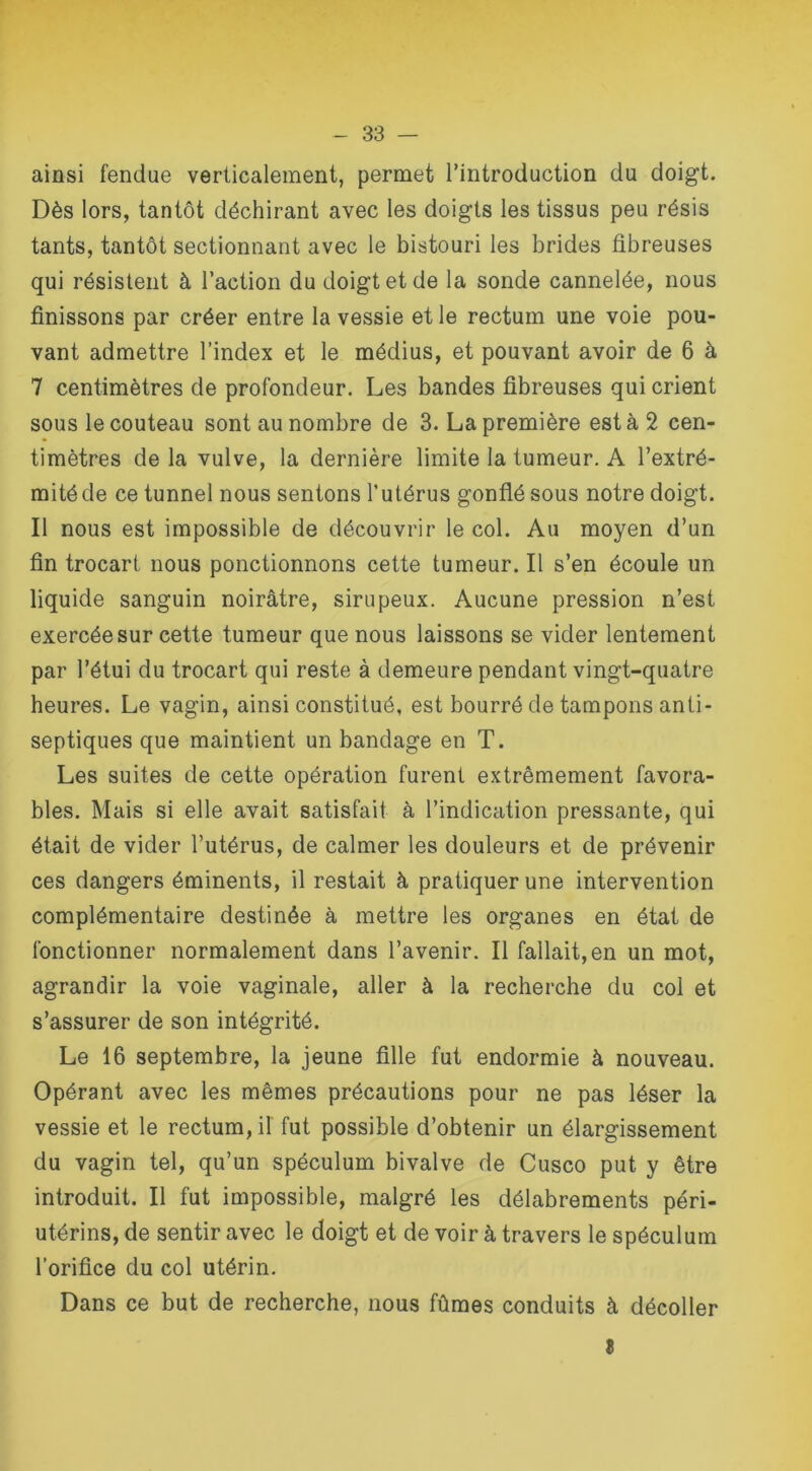 ainsi fendue verticalement, permet l’introduction du doigt. Dès lors, tantôt déchirant avec les doigts les tissus peu résis tants, tantôt sectionnant avec le bistouri les brides fibreuses qui résistent à l’action du doigt et de la sonde cannelée, nous finissons par créer entre la vessie et le rectum une voie pou- vant admettre l’index et le médius, et pouvant avoir de 6 à 7 centimètres de profondeur. Les bandes fibreuses qui crient sous le couteau sont au nombre de 3. La première est à 2 cen- timètres delà vulve, la dernière limite la tumeur. A l’extré- mité de ce tunnel nous sentons l’utérus gonflé sous notre doigt. Il nous est impossible de découvrir le col. Au moyen d’un fin trocart nous ponctionnons cette tumeur. Il s’en écoule un liquide sanguin noirâtre, sirupeux. Aucune pression n’est exercée sur cette tumeur que nous laissons se vider lentement par l’étui du trocart qui reste à demeure pendant vingt-quatre heures. Le vagin, ainsi constitué, est bourré de tampons anti- septiques que maintient un bandage en T. Les suites de cette opération furent extrêmement favora- bles. Mais si elle avait satisfait à l’indication pressante, qui était de vider l’utérus, de calmer les douleurs et de prévenir ces dangers éminents, il restait à pratiquer une intervention complémentaire destinée à mettre les organes en état de fonctionner normalement dans l’avenir. Il fallait, en un mot, agrandir la voie vaginale, aller à la recherche du col et s’assurer de son intégrité. Le 16 septembre, la jeune fille fut endormie à nouveau. Opérant avec les mêmes précautions pour ne pas léser la vessie et le rectum, il fut possible d’obtenir un élargissement du vagin tel, qu’un spéculum bivalve de Cusco put y être introduit. Il fut impossible, malgré les délabrements péri- utérins, de sentir avec le doigt et de voir à travers le spéculum l’orifice du col utérin. Dans ce but de recherche, nous fûmes conduits à décoller 5