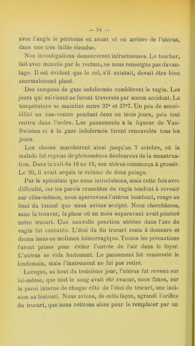 avec l’angle le péritoine en avant et en arrière de l’utérus, dans une très faible étendue. Nos investigations demeurèrent infructueuses. Le toucher, fait avec minutie par le rectum, ne nous renseigna pas davan- tage. Il est évident que le col, s’il existait, devait être bien anormalement placé. Des tampons de gaze iodoformée comblèrent le vagin. Les jours qui suivirent ne furent traversés par aucun accident. La température se maintint entre 37° et 37°7. Un peu de sensi- bilité au bas-ventre pendant deux ou trois jours, puis tout rentra dans l’ordre. Les pansements à la liqueur de Van- Swieten et à la gaze iodoformée furent renouvelés tous les jours. Les choses marchèrent ainsi jusqu’au 7 octobre, où la malade fut reprise de phénomènes douloureux de la menstrua- tion. Dans la nuit du 18 au 19, son utérus commença à grossir. Le 20, il avait acquis le volume de deux poings. Par le spéculum que nous introduisons, mais cette fois avec difficulté, car les parois cruentées du vagin tendent à revenir sur elles-mêmes, nous apercevons l’utérus bombant, rouge au fond du tunnel que nous avions sculpté. Nous cherchâmes, sans la trouver, la place où un mois auparavant avait pénétré notre trocart. Une nouvelle ponction utérine dans l’axe du vagin fut exécutée. L’étui du fin trocart resta à demeure et donna issue au molimen hémorragique. Toutes les précautions furent prises pour éviter l’entrée de l’air dans le foyer. L’utérus se vida lentement. Le pansement fut renouvelé le lendemain, mais l’instrument ne fut pas retiré. Lorsque, au bout du troisième jour, l’utérus fut revenu sur lui-même, que tout le sang avait été évacué, nous fîmes, sur la paroi interne de chaque côté de l’étui du trocart, une inci- sion au bistouri. Nous avions, de cette façon, agrandi l’orifice du trocart, que nous retirons alors pour le remplacer par un