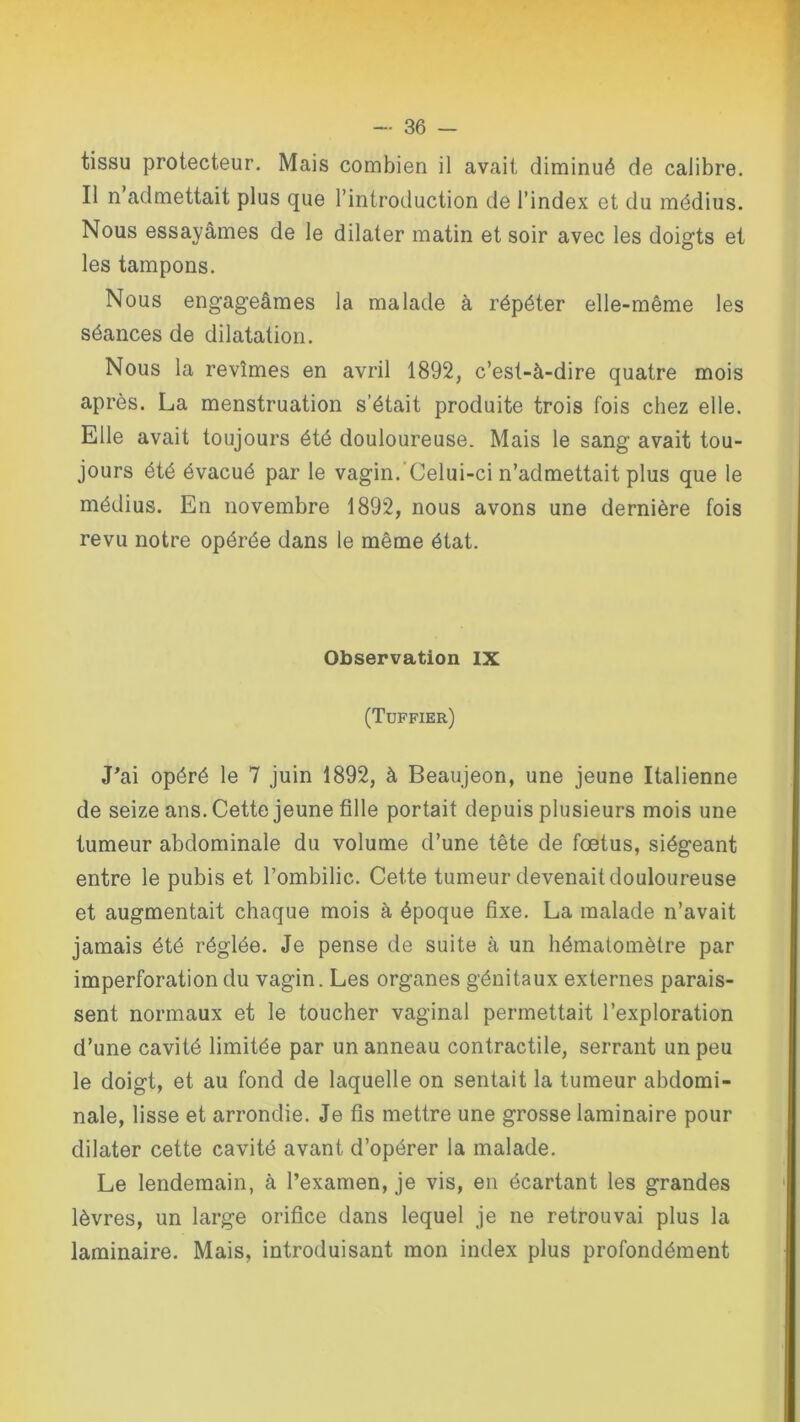 tissu protecteur. Mais combien il avait diminué de calibre. Il n admettait plus que l’introduction de l’index et du médius. Nous essayâmes de le dilater matin et soir avec les doigts et les tampons. Nous engageâmes la malade à répéter elle-même les séances de dilatation. Nous la revîmes en avril 1892, c’est-à-dire quatre mois après. La menstruation s’était produite trois fois chez elle. Elle avait toujours été douloureuse. Mais le sang avait tou- jours été évacué par le vagin. Celui-ci n’admettait plus que le médius. En novembre 1892, nous avons une dernière fois revu notre opérée dans le même état. Observation IX (Tuffier) J'ai opéré le 7 juin 1892, à Beaujeon, une jeune Italienne de seize ans. Cette jeune fille portait depuis plusieurs mois une tumeur abdominale du volume d’une tête de fœtus, siégeant entre le pubis et l’ombilic. Cette tumeur devenait douloureuse et augmentait chaque mois à époque fixe. La malade n’avait jamais été réglée. Je pense de suite à un hématomètre par imperforation du vagin. Les organes génitaux externes parais- sent normaux et le toucher vaginal permettait l’exploration d’une cavité limitée par un anneau contractile, serrant un peu le doigt, et au fond de laquelle on sentait la tumeur abdomi- nale, lisse et arrondie. Je fis mettre une grosse laminaire pour dilater cette cavité avant d’opérer la malade. Le lendemain, à l’examen, je vis, en écartant les grandes lèvres, un large orifice dans lequel je ne retrouvai plus la laminaire. Mais, introduisant mon index plus profondément