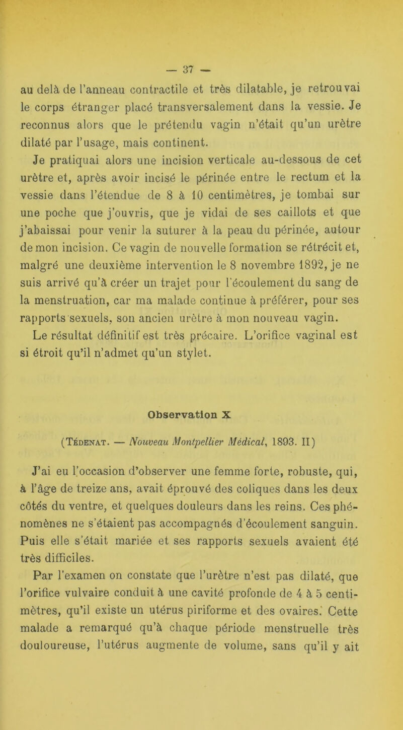 au delà de l’anneau contractile et très dilatable, je retrouvai le corps étranger placé transversalement dans la vessie. Je reconnus alors que le prétendu vagin n’était qu’un urètre dilaté par l’usage, mais continent. Je pratiquai alors une incision verticale au-dessous de cet urètre et, après avoir incisé le périnée entre le rectum et la vessie dans l’étendue de 8 à 10 centimètres, je tombai sur une poche que j’ouvris, que je vidai de ses caillots et que j’abaissai pour venir la suturer à la peau du périnée, autour démon incision. Ce vagin de nouvelle formation se rétrécit et, malgré une deuxième intervention le 8 novembre 1892, je ne suis arrivé qu’à créer un trajet pour l’écoulement du sang de la menstruation, car ma malade continue à préférer, pour ses rapports'sexuels, son ancien urètre à mon nouveau vagin. Le résultat définitif est très précaire. L’orifice vaginal est si étroit qu’il n’admet qu’un stylet. Observation X (Tédenat. — Nouveau Montpellier Médical, 1893. II) J’ai eu l’occasion d’observer une femme forte, robuste, qui, à l’âge de treize ans, avait éprouvé des coliques dans les deux côtés du ventre, et quelques douleurs dans les reins. Ces phé- nomènes ne s’étaient pas accompagnés d’écoulement sanguin. Puis elle s’était mariée et ses rapports sexuels avaient été très difficiles. Par l’examen on constate que l’urètre n’est pas dilaté, que l’orifice vulvaire conduit à une cavité profonde de 4 à 5 centi- mètres, qu’il existe un utérus piriforme et des ovaires.' Cette malade a remarqué qu’à chaque période menstruelle très douloureuse, l’utérus augmente de volume, sans qu’il y ait