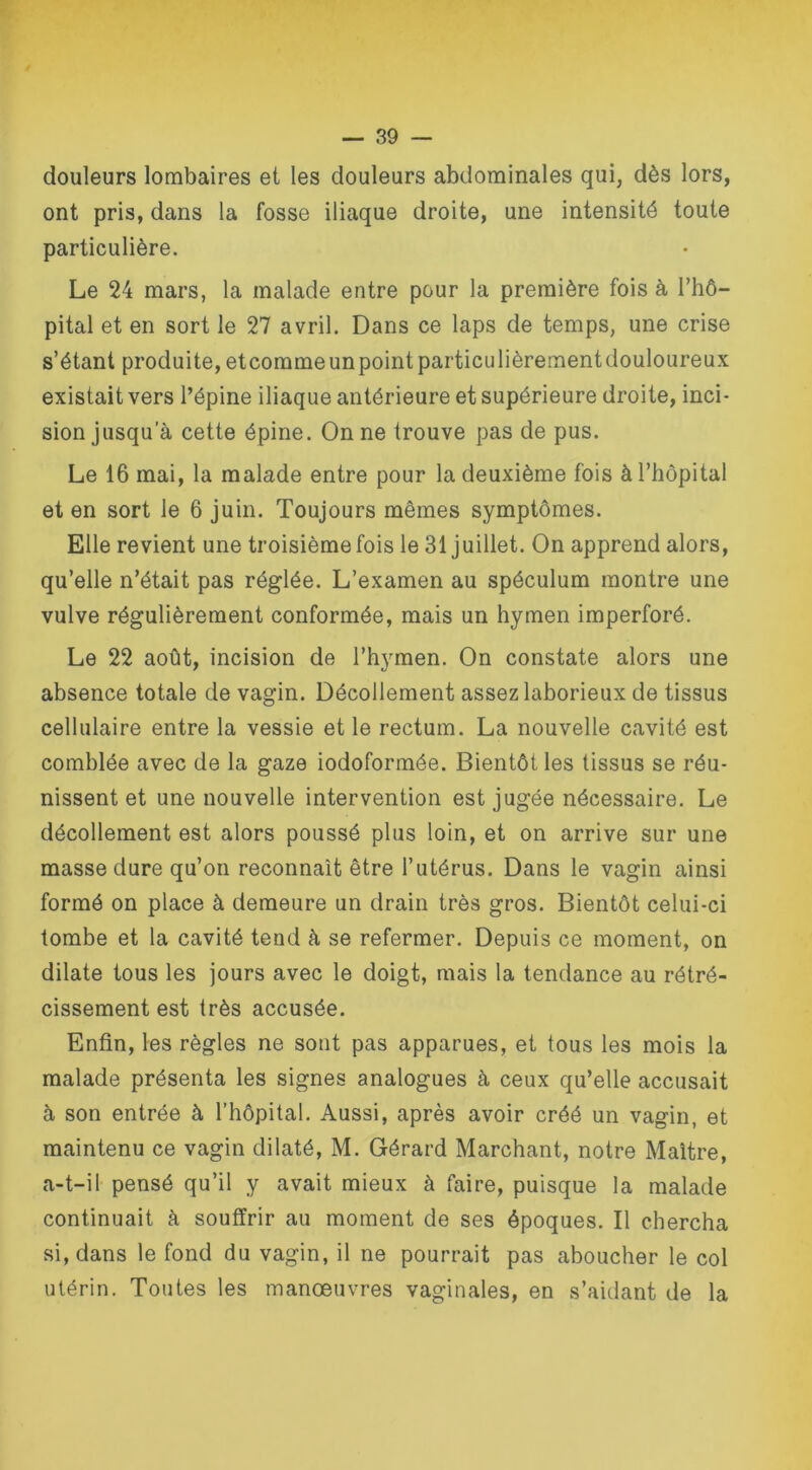 douleurs lombaires et les douleurs abdominales qui, dès lors, ont pris, dans la fosse iliaque droite, une intensité toute particulière. Le 24 mars, la malade entre pour la première fois à l’hô- pital et en sort le 27 avril. Dans ce laps de temps, une crise s’étant produite,etcorameunpointparticulièrementdouloureux existait vers l’épine iliaque antérieure et supérieure droite, inci- sion jusqu a cette épine. On ne trouve pas de pus. Le 16 mai, la malade entre pour la deuxième fois à l’hôpital et en sort le 6 juin. Toujours mêmes symptômes. Elle revient une troisième fois le 31 juillet. On apprend alors, qu’elle n’était pas réglée. L’examen au spéculum montre une vulve régulièrement conformée, mais un hymen imperforé. Le 22 août, incision de l’hymen. On constate alors une absence totale de vagin. Décollement assez laborieux de tissus cellulaire entre la vessie et le rectum. La nouvelle cavité est comblée avec de la gaze iodoformée. Bientôt les tissus se réu- nissent et une nouvelle intervention est jugée nécessaire. Le décollement est alors poussé plus loin, et on arrive sur une masse dure qu’on reconnaît être l’utérus. Dans le vagin ainsi formé on place à demeure un drain très gros. Bientôt celui-ci tombe et la cavité teud à se refermer. Depuis ce moment, on dilate tous les jours avec le doigt, mais la tendance au rétré- cissement est très accusée. Enfin, les règles ne sont pas apparues, et tous les mois la malade présenta les signes analogues à ceux qu’elle accusait à son entrée à l’hôpital. Aussi, après avoir créé un vagin, et maintenu ce vagin dilaté, M. Gérard Marchant, notre Maître, a-t-il pensé qu’il y avait mieux à faire, puisque la malade continuait à souffrir au moment de ses époques. Il chercha si, dans le fond du vagin, il ne pourrait pas aboucher le col utérin. Toutes les manœuvres vaginales, en s’aidant de la