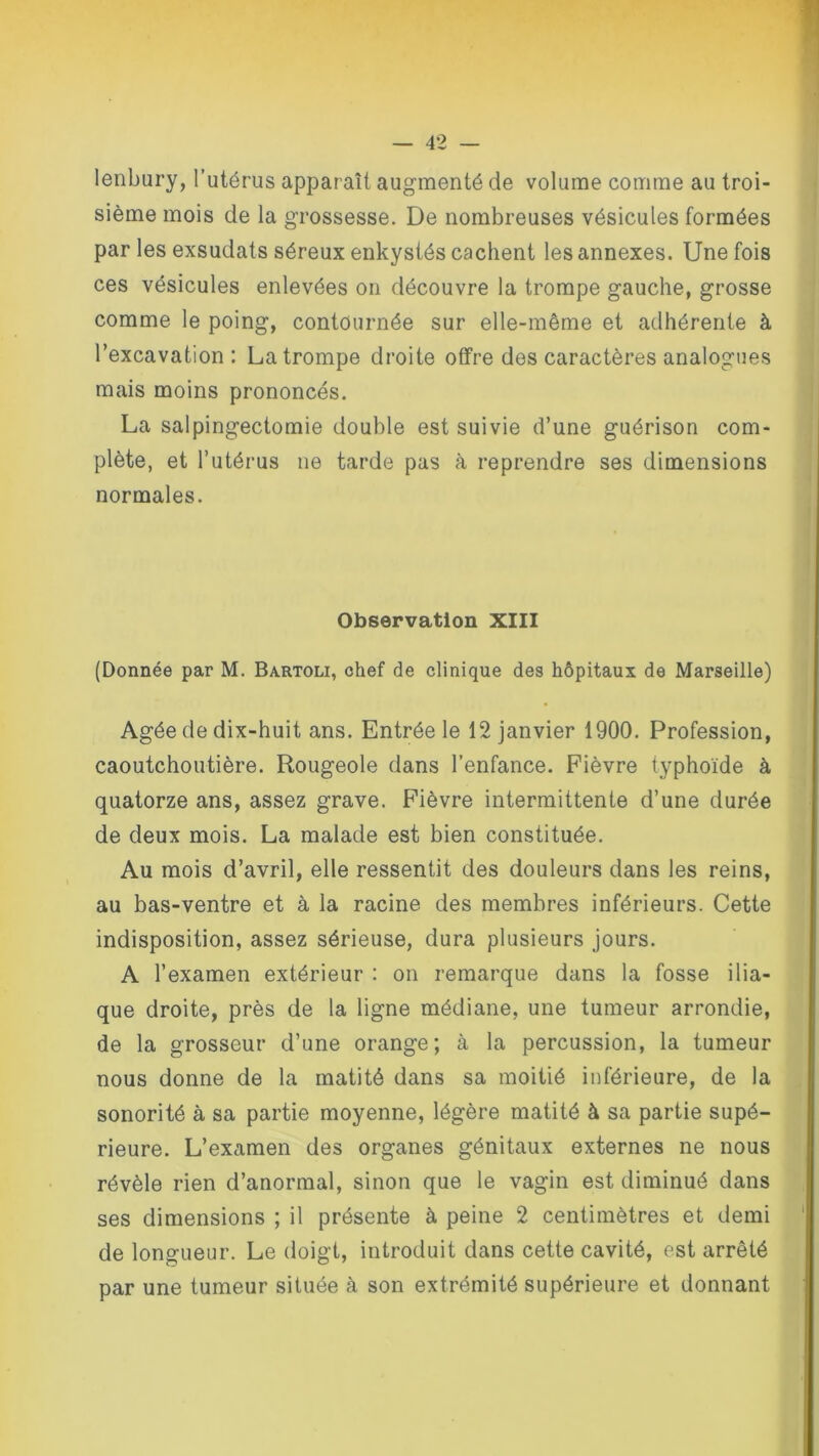 lenbury, l’utérus apparaît augmenté de volume comme au troi- sième mois de la grossesse. De nombreuses vésicules formées par les exsudats séreux enkystés cachent les annexes. Une fois ces vésicules enlevées on découvre la trompe gauche, grosse comme le poing, contournée sur elle-même et adhérente à l’excavation: La trompe droite offre des caractères analogues mais moins prononcés. La salpingectomie double est suivie d’une guérison com- plète, et l’utérus ne tarde pas à reprendre ses dimensions normales. Observation XIII (Donnée par M. Bartoli, chef de clinique des hôpitaux de Marseille) Agée de dix-huit ans. Entrée le 12 janvier 1900. Profession, caoutchoutière. Rougeole dans l’enfance. Fièvre typhoïde à quatorze ans, assez grave. Fièvre intermittente d’une durée de deux mois. La malade est bien constituée. Au mois d’avril, elle ressentit des douleurs dans les reins, au bas-ventre et à la racine des membres inférieurs. Cette indisposition, assez sérieuse, dura plusieurs jours. A l’examen extérieur : on remarque dans la fosse ilia- que droite, près de la ligne médiane, une tumeur arrondie, de la grosseur d’une orange; à la percussion, la tumeur nous donne de la matité dans sa moitié inférieure, de la sonorité à sa partie moyenne, légère matité à sa partie supé- rieure. L’examen des organes génitaux externes ne nous révèle rien d’anormal, sinon que le vagin est diminué dans ses dimensions ; il présente à peine 2 centimètres et demi de longueur. Le doigt, introduit dans cette cavité, est arrêté par une tumeur située à son extrémité supérieure et donnant