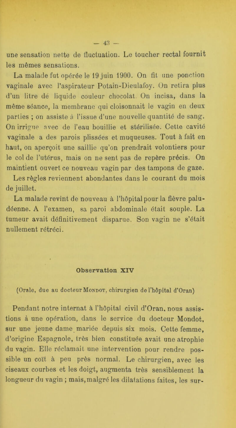 une sensation nette de fluctuation. Le toucher rectal fournit les mêmes sensations. La malade fut opérée le 19 juin 1900. On fit une ponction vaginale avec l’aspirateur Potain-Dieulafoy. On retira plus d’un litre dé liquide couleur chocolat. On incisa, dans la même séance, la membrane qui cloisonnait le vagin en deux parties ; on assiste à l’issue d’une nouvelle quantité de sang. On irrigue avec de l’eau bouillie et stérilisée. Cette cavité vaginale a des parois plissées et muqueuses. Tout à fait en haut, on aperçoit une saillie qu’on prendrait volontiers pour le col de l’utérus, mais on ne sent pas de repère précis. On maintient ouvert ce nouveau vagin par des tampons de gaze. Les règles reviennent abondantes dans le courant du mois de juillet. La malade revint de nouveau à l’hôpital pour la fièvre palu- déenne. A l’examen, sa paroi abdominale était souple. La tumeur avait définitivement disparue. Son vagin ne s’était nullement rétréci. Observation XIV (Orale, due au docteur Mondot, chirurgien de l’hôpital d’Oran) Pendant notre internat à l’hôpital civil d’Oran, nous assis- tions à une opération, dans le service du docteur Mondot, sur une jeune dame mariée depuis six mois. Cette femme, d’origine Espagnole, très bien constituée avait une atrophie du vagin. Elle réclamait une intervention pour rendre pos- sible un coït à peu près normal. Le chirurgien, avec les ciseaux courbes et les doigt, augmenta très sensiblement la longueur du vagin ; mais, malgré les dilatations faites, les sur-