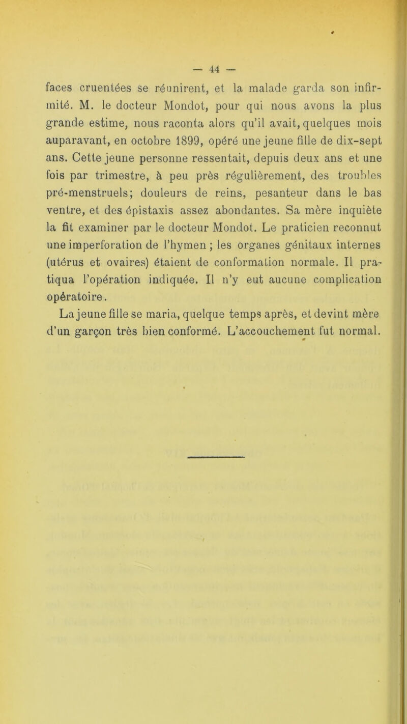 faces cruentées se réunirent, et la malade garda son infir- mité. M. le docteur Mondot, pour qui nous avons la plus grande estime, nous raconta alors qu’il avait, quelques mois auparavant, en octobre 1899, opéré une jeune fille de dix-sept ans. Cette jeune personne ressentait, depuis deux ans et une fois par trimestre, à peu près régulièrement, des troubles pré-menstruels; douleurs de reins, pesanteur dans le bas ventre, et des épistaxis assez abondantes. Sa mère inquiète la fit examiner par le docteur Mondot. Le praticien reconnut une imperforation de l’hymen ; les organes génitaux internes (utérus et ovaires) étaient de conformation normale. Il pra- tiqua l’opération indiquée. Il n’y eut aucune complication opératoire. La jeune fille se maria, quelque temps après, et devint mère d’un garçon très bien conformé. L’accouchement fut normal.