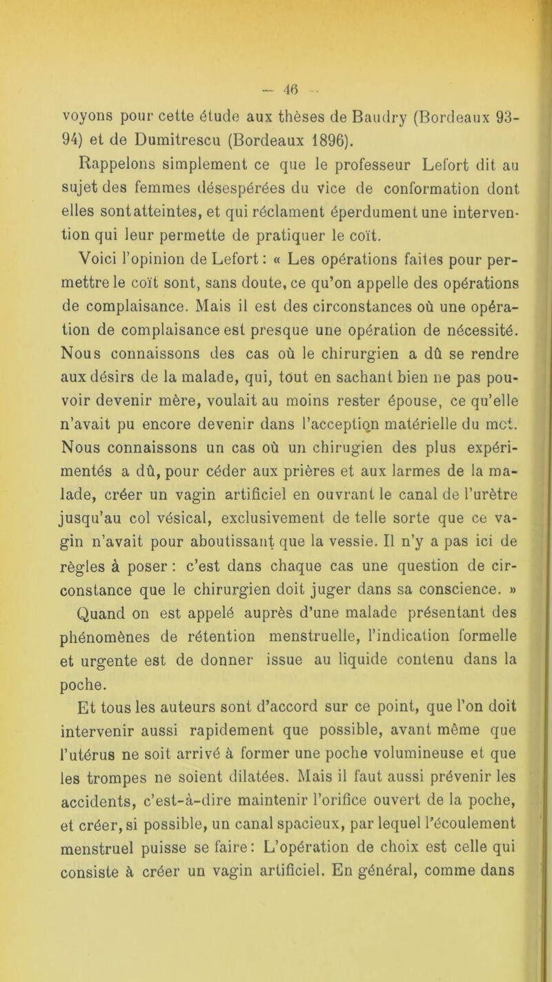 voyons pour cette étude aux thèses de Baudry (Bordeaux 93- 94) et de Dumitrescu (Bordeaux 1896). Rappelons simplement ce que le professeur Lefort dit au sujet des femmes désespérées du vice de conformation dont elles sont atteintes, et qui réclament éperdument une interven- tion qui leur permette de pratiquer le coït. Voici l’opinion de Lefort : « Les opérations faites pour per- mettre le coït sont, sans doute, ce qu’on appelle des opérations de complaisance. Mais il est des circonstances où une opéra- tion de complaisance est presque une opération de nécessité. Nous connaissons des cas où le chirurgien a dû se rendre aux désirs de la malade, qui, tout en sachant bien ne pas pou- voir devenir mère, voulait au moins rester épouse, ce qu’elle n’avait pu encore devenir dans l’acception matérielle du met. Nous connaissons un cas où un chirugien des plus expéri- mentés a dû, pour céder aux prières et aux larmes de la ma- lade, créer un vagin artificiel en ouvrant le canal de l’urètre jusqu’au col vésical, exclusivement de telle sorte que ce va- gin n’avait pour aboutissant que la vessie. Il n’y a pas ici de règles à poser : c’est dans chaque cas une question de cir- constance que le chirurgien doit juger dans sa conscience. » Quand on est appelé auprès d’une malade présentant des phénomènes de rétention menstruelle, l’indication formelle et urgente est de donner issue au liquide contenu dans la poche. Et tous les auteurs sont d’accord sur ce point, que l’on doit intervenir aussi rapidement que possible, avant même que l’utérus ne soit arrivé à former une poche volumineuse et que les trompes ne soient dilatées. Mais il faut aussi prévenir les accidents, c’est-à-dire maintenir l’orifice ouvert de la poche, et créer, si possible, un canal spacieux, par lequel l’écoulement menstruel puisse se faire: L’opération de choix est celle qui consiste à créer un vagin artificiel. En général, comme dans
