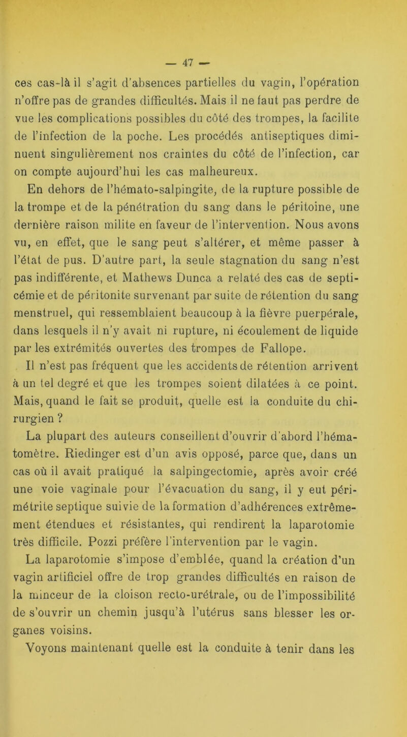ces cas-là il s’agit d’absences partielles du vagin, l’opération n’offre pas de grandes difficultés. Mais il ne laut pas perdre de vue les complications possibles du côté des trompes, la facilite de l’infection de la poche. Les procédés antiseptiques dimi- nuent singulièrement nos craintes du côté de l’infection, car on compte aujourd’hui les cas malheureux. En dehors de l’hémato-salpingite, de la rupture possible de la trompe et de la pénétration du sang dans le péritoine, une dernière raison milite en faveur de l’intervention. Nous avons vu, en effet, que le sang peut s’altérer, et même passer à l’état de pus. D’autre part, la seule stagnation du sang n’est pas indifférente, et Mathews Dunca a relaté des cas de septi- cémie et de péritonite survenant par suite de rétention du sang menstruel, qui ressemblaient beaucoup à la fièvre puerpérale, dans lesquels il n’y avait ni rupture, ni écoulement de liquide parles extrémités ouvertes des trompes de Fallope. Il n’est pas fréquent que les accidents de rétention arrivent à un tel degré et que les trompes soient dilatées à ce point. Mais, quand le fait se produit, quelle est la conduite du chi- rurgien ? La plupart des auteurs conseillent d’ouvrir d'abord l’héma- tomètre. Riedinger est d’un avis opposé, parce que, dans un cas où il avait pratiqué la salpingectomie, après avoir créé une voie vaginale pour l’évacuation du sang, il y eut péri- métrite septique suivie de la formation d’adhérences extrême- ment étendues et résistantes, qui rendirent la laparotomie très difficile. Pozzi préfère l’intervention par le vagin. La laparotomie s’impose d’emblée, quand la création d’un vagin artificiel offre de trop grandes difficultés en raison de la minceur de la cloison recto-urétrale, ou de l’impossibilité de s’ouvrir un chemin jusqu’à l’utérus sans blesser les or- ganes voisins. Voyons maintenant quelle est la conduite à tenir dans les