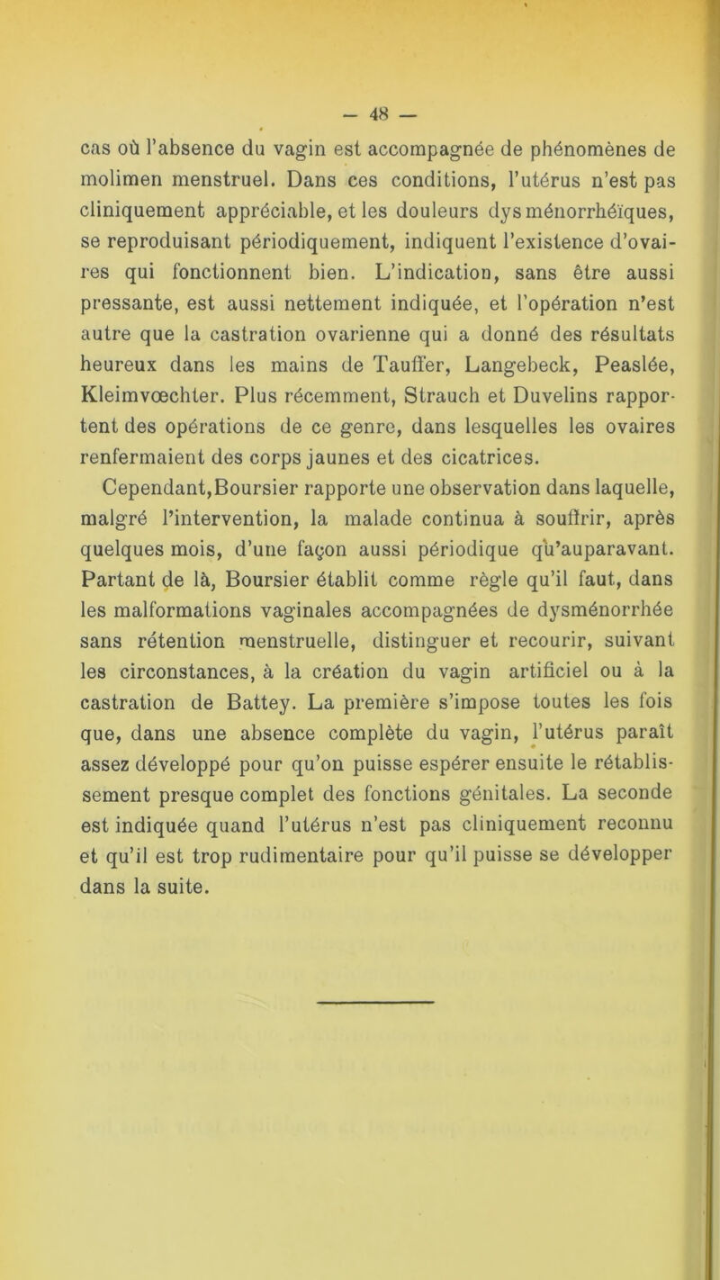 cas où l’absence du vagin est accompagnée de phénomènes de molimen menstruel. Dans ces conditions, l’utérus n’est pas cliniquement appréciable, et les douleurs dysménorrhéïques, se reproduisant périodiquement, indiquent l’existence d’ovai- res qui fonctionnent bien. L’indication, sans être aussi pressante, est aussi nettement indiquée, et l’opération n’est autre que la castration ovarienne qui a donné des résultats heureux dans les mains de Tauffer, Langebeck, Peaslée, Kleimvœchter. Plus récemment, Strauch et Duvelins rappor- tent des opérations de ce genre, dans lesquelles les ovaires renfermaient des corps jaunes et des cicatrices. Cependant,Boursier rapporte une observation dans laquelle, malgré l’intervention, la malade continua à souffrir, après quelques mois, d’une façon aussi périodique qu’auparavant. Partant de là, Boursier établit comme règle qu’il faut, dans les malformations vaginales accompagnées de dysménorrhée sans rétention menstruelle, distinguer et recourir, suivant les circonstances, à la création du vagin artificiel ou à la castration de Battey. La première s’impose toutes les fois que, dans une absence complète du vagin, l’utérus paraît assez développé pour qu’on puisse espérer ensuite le rétablis- sement presque complet des fonctions génitales. La seconde est indiquée quand l’utérus n’est pas cliniquement reconnu et qu’il est trop rudimentaire pour qu’il puisse se développer dans la suite.