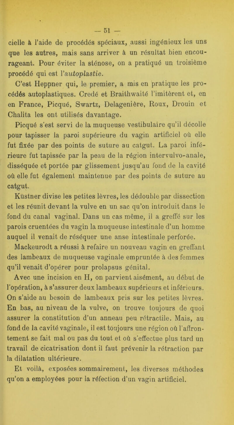 cielle à l’aide de procédés spéciaux, aussi ingénieux les uns que les autres, mais sans arriver à un résultat bien encou- rageant. Pour éviter la sténose, on a pratiqué un troisième procédé qui est Y autoplastie. C’est Heppner qui, le premier, a mis en pratique les pro- cédés autoplastiques. Credé et Braithwaité l’imitèrent et, en en France, Picqué, Swartz, Delagenière, Roux, Drouin et Chalita les ont utilisés davantage. Picqué s’est servi de la muqueuse vestibulaire qu’il décolle pour tapisser la paroi supérieure du vagin artificiel où elle fut fixée par des points de suture au catgut. La paroi infé- rieure fut tapissée par la peau de la région intervulvo-anale, disséquée et portée par glissement jusqu’au fond de la cavité où elle fut également maintenue par des points de suture au catgut. Küstner divise les petites lèvres, les dédouble par dissection et les réunit devant la vulve en un sac qu’on introduit dans le fond du canal vaginal. Dans un cas même, il a greffé sur les parois cruentées du vagin la muqueuse intestinale d’un homme auquel il venait de réséquer une anse intestinale perforée. Mackeurodt a réussi à refaire un nouveau vagin en greffant des lambeaux de muqueuse vaginale empruntée à des femmes qu’il venait d’opérer pour prolapsus génital. Avec une incision en H, on parvient aisément, au début de l’opération, à s’assurer deux lambeaux supérieurs et inférieurs. On s’aide au besoin de lambeaux pris sur les petites lèvres. En bas, au niveau de la vulve, on trouve toujours de quoi assurer la constitution d’un anneau peu rétractile. Mais, au fond de la cavité vaginale, il est toujours une région où l’afiron- tement se fait mal ou pas du tout et où s’effectue plus tard un travail de cicatrisation dont il faut prévenir la rétraction par la dilatation ultérieure. Et voilà, exposées sommairement, les diverses méthodes qu’on a employées pour la réfection d’un vagin artificiel.