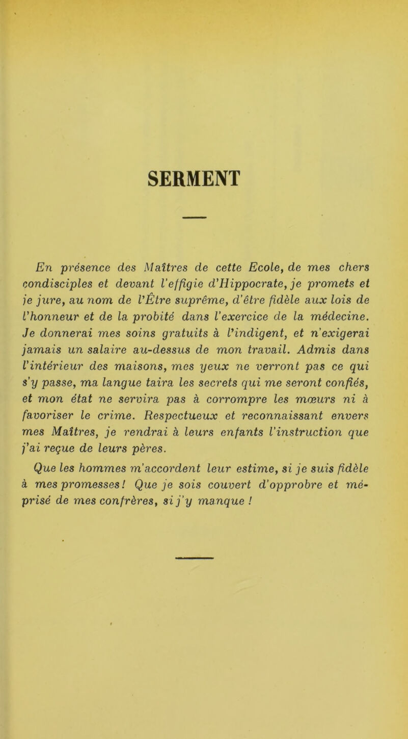 SERMENT En présence des Maîtres de cette Ecole, de mes chers condisciples et devant l'effigie d'Hippocrate, je promets et je jure, au nom de l'Être suprême, d’être fidèle aux lois de l'honneur et de la probité dans l’exercice de la médecine. Je donnerai mes soins gratuits à l'indigent, et n’exigerai jamais un salaire au-dessus de mon travail. Admis dans l'intérieur des maisons, mes yeux ne verront pas ce qui s’y passe, ma langue taira les secrets qui me seront confiés, et mon état ne servira pas à corrompre les mœurs ni à favoriser le crime. Respectueux et reconnaissant envers mes Maîtres, je rendrai à leurs enfants l’instruction que j'ai reçue de leurs pères. Que les hommes m accordent leur estime, si je suis fidèle à mes promesses ! Que je sois couvert d’opprobre et mé- prisé de mes confrères, si j’y manque !