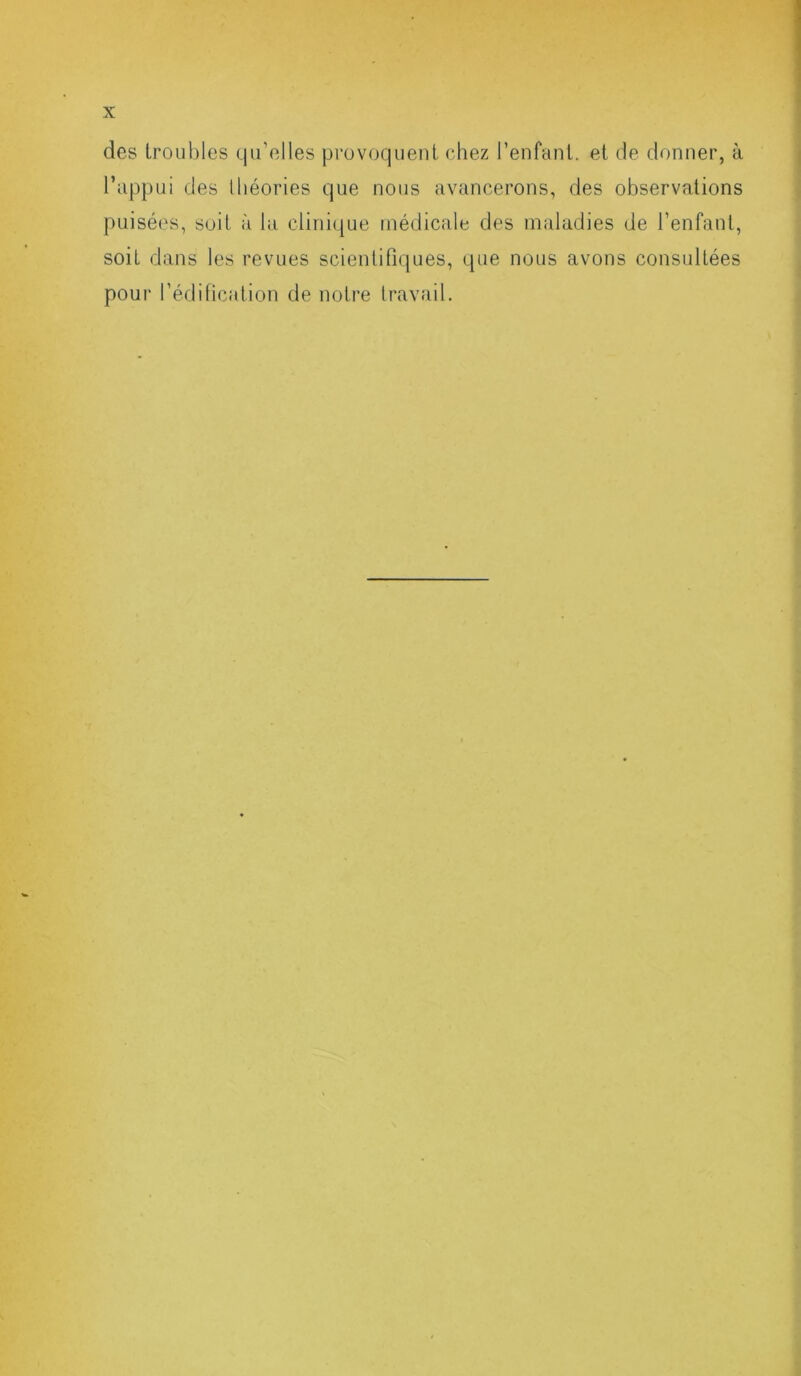 des troubles qu’elles provoquent chez l’enfant, et de donner, à l’appui des théories que nous avancerons, des observations puisées, soit à la clinique médicale des maladies de l’enfant, soit dans les revues scientifiques, que nous avons consultées pour l’édification de notre travail.