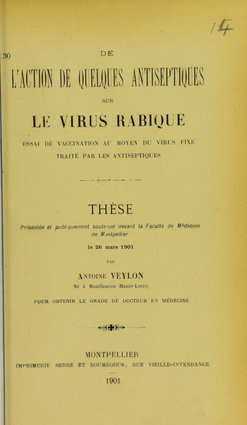 SUB LU VIRUS RABIQUE ESSAI L)E VACCINATION AU MOYEN DU VIRUS KIXE TRAITE PAH LES ANTISEPTIQUES THÈSE Présentée et publiquement soutenue devant la Faculté de Médecine de Mjntpellier le 26 mars 1901 FAR Antoine VEYLOJN Né à Montfaucon (Haute-Loire) POUR OBTENIR LE GRADE DE DOCTEUR EN MÉDECINE MONTPELLIER IMPRIMERIE SERRE ET ROUMÉGOUS, RUE VIEILLE-INTENDANCE 1901