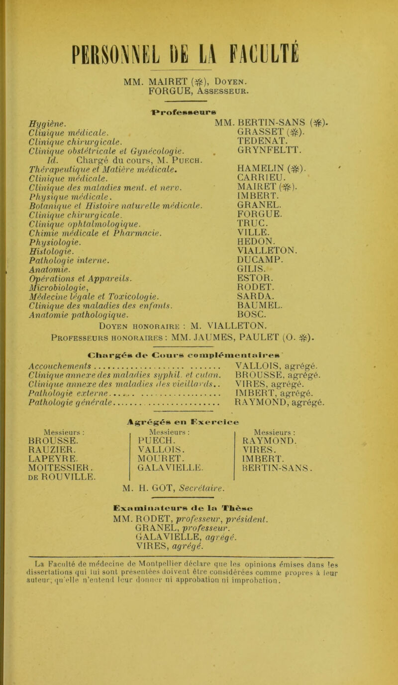 PUMNIL DE LA FACULTE MM. MAI R ET (#), Doyen. FORGUE, Assesseur. 'Professeur» Hygiène. Clinique médicale. Clinique chirurgicale. Clinique obstétricale et Gynécologie. Id. Chargé du cours, M. Puech. Thérapeutique et Matière médicale. Clinique médicale. Clinique des maladies ment, et nero. Physique médicale. Botanique et Histoire naturelle médicale. Clinique chirurgicale. Clinique ophtalmologique. Chimie médicale et Pharmacie. Physiologie. Histologie. Pathologie interne. Anatomie. Opérations et Appareils. Microbiologie, Médecine légale et Toxicologie. Clinique des maladies des enfants. Anatomie pathologique. Doyen honoraire : M. MM. BERTIN-SANS (#). GRASSET (#). TEDENAT. GRYNFELTT. HAMELIN (#). CARRIEU. MAIRET (#). IMBERT. GRANEL. FORGUE. TRUC. VILLE. HEDON. V1ALLETON. DUCAMP. GILIS. ESTOR. RODET. SARDA. BAUMEL. BOSC. VIALLETON. Professeurs honoraires: MM. JAUMES, PAULET (O. $£). Chargés de Cours eo nipléinenI :»ires Accouchements VALLOIS, agrégé. Clinique annexe des maladies syphil. et cutan. BROUSSE, agrégé. Clinique annexe des maladies des vieillards.. VIRES, agrégé. Pathologie externe IMBERT, agrégé. Pathologie générale RAYMOND, agrégé. Messieurs : BROUSSE. RAUZIER. LAPEYRE. MOITESSIER. de ROUVILLE. Agrégés en Exercice Messieurs : PUECH. VALLOIS. MOURET. GALA VIELLE. Messieurs : RAYMOND. VIRES. IMBERT. BERTIN-SANS. M. H. GOT, Secrétaire. Examiiiiiieurs de la Thèse MM. RODET, professeur, président. GRANEL, professeur. GALAVIELLE, agrégé. VIRES, agrégé. La Faculté de médecine de Montpellier déclare que les opinions émises dans les dissertations qui lui sont présentées doivent être considérées comme propres à leur auteur; qu'elle n’entend leur donner ni approbation ni improbation.