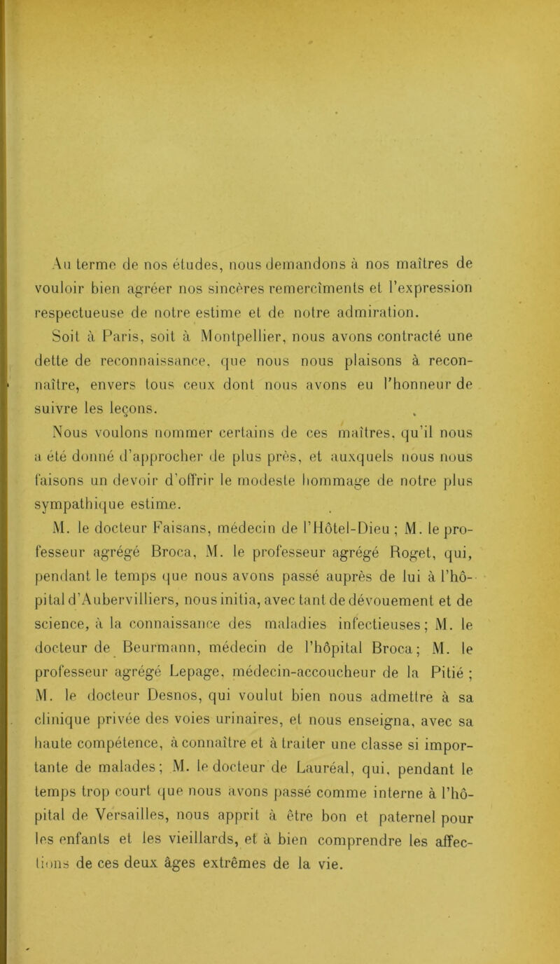 Au terme de nos études, nous demandons à nos maîtres de vouloir bien agréer nos sincères remercîments et l’expression respectueuse de notre estime et de notre admiration. Soit à Paris, soit à Montpellier, nous avons contracté une dette de reconnaissance, que nous nous plaisons à recon- naître, envers tous ceux dont nous avons eu l'honneur de suivre les leçons. <> * Nous voulons nommer certains de ces maîtres, qu’il nous a été donné d’approcher de plus près, et auxquels nous nous faisons un devoir d’offrir le modeste hommage de notre plus sympathique estime. M. le docteur Faisans, médecin de l’Hôtel-Dieu ; M. le pro- fesseur agrégé Broca, M. le professeur agrégé Roget, qui, pendant le temps que nous avons passé auprès de lui à l’hô- pital d’Aubervilliers, nous initia, avec tant de dévouement et de science, à la connaissance des maladies infectieuses; M. le docteur de Beurmann, médecin de l’hôpital Broca; M. le professeur agrégé Lepage, médecin-accoucheur de la Pitié ; M. le docteur Desnos, qui voulut bien nous admettre à sa clinique privée des voies urinaires, et nous enseigna, avec sa haute compétence, à connaître et à traiter une classe si impor- tante de malades; M. le docteur de Lauréal, qui, pendant le temps trop court que nous avons passé comme interne à l’hô- pital de Versailles, nous apprit à être bon et paternel pour les enfants et les vieillards, et à bien comprendre les affec- tions de ces deux âges extrêmes de la vie.