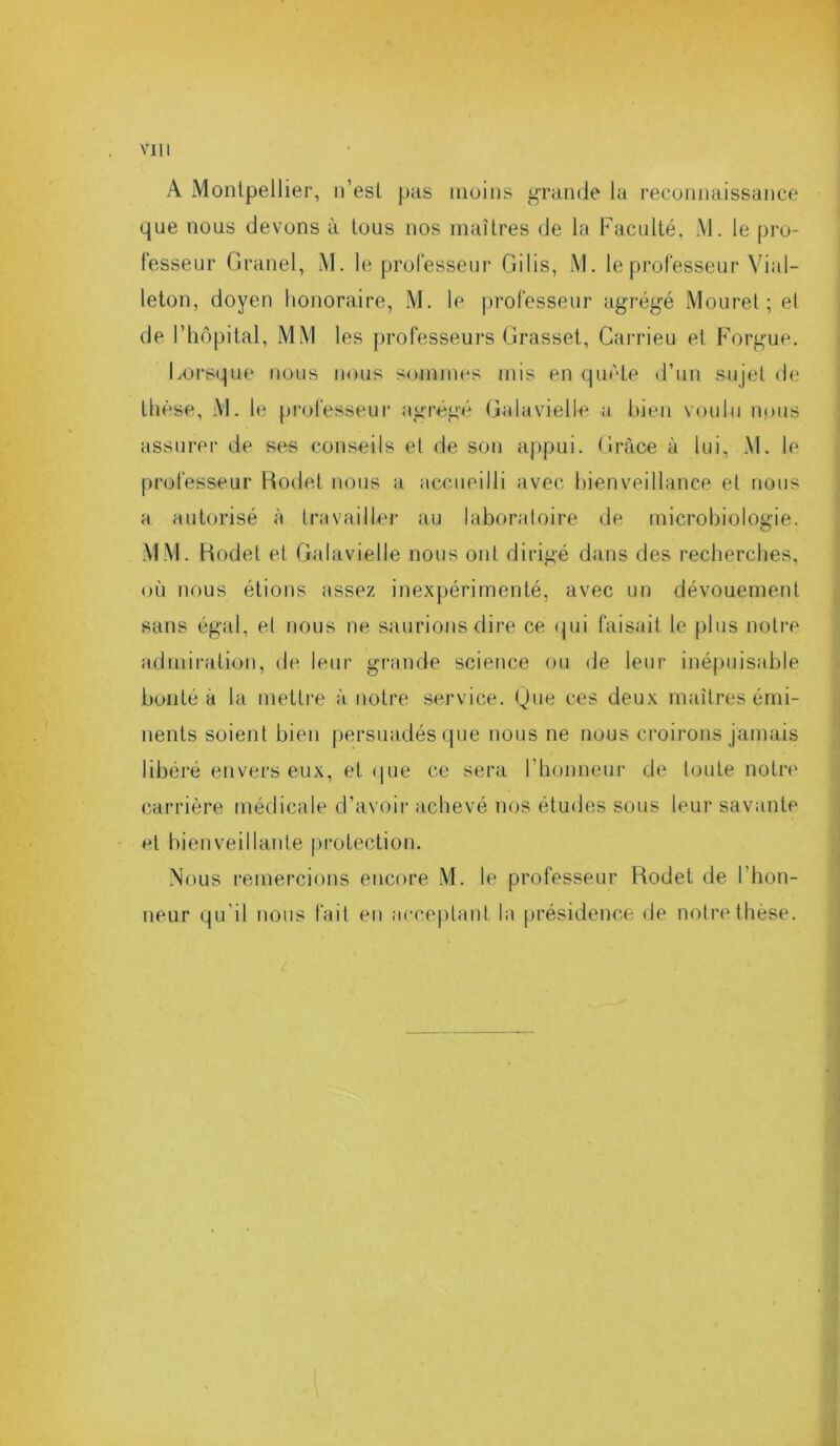 A Montpellier, n’est pas moins grande la reconnaissance que nous devons à tous nos maîtres de la Faculté, M. le pro- fesseur Granel, M. le professeur Gilis, M. le professeur Via 1- leton, doyen honoraire, M. le professeur agrégé Mouret ; el de l’hôpital, MM les professeurs Grasset, Carrieu et Forgue. Lorsque nous nous sommes mis en quête d’un sujet de thèse, M. le professeur agrégé Galavielle a bien voulu nous assurer de ses conseils et de son appui. Grâce à lui, M. le professeur Rodet nous a accueilli avec bienveillance et nous a autorisé à travailler au laboratoire de microbiologie. MM. Rodet et Galavielle nous ont dirigé dans des recherches, où nous étions assez inexpérimenté, avec un dévouement sans égal, et nous ne saurions dire ce qui faisait le plus notre admiration, de leur grande science ou de leur inépuisable bonté à la mettre à notre service. Que ces deux maîtres émi- nents soient bien persuadés que nous ne nous croirons jamais libéré envers eux, et que ce sera l’honneur de toute notre carrière médicale d’avoir achevé nos études sous leur savante et bienveillante protection. Nous remercions encore M. le professeur Rodet de l’hon- neur qu'il nous fait en acceptant la présidence de notre thèse. . ■ '